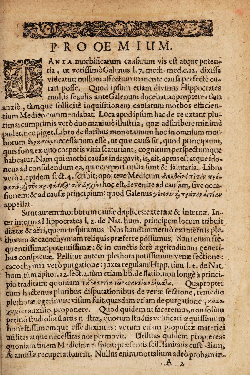 PRO OE M IUM. A n t A morbificamm caufarum vis eft atque poten* da, ut veriflimeGalenus Ly^meth» med.c.n. dixiile videatur: nullum affedlim manente ca.ufi perfede cu¬ rari pofte, Quod ipfum etiam divinus Hippocrates multis feculis anteGalenum docebauacprepterea tku ^nxie , t&mque follicate inquifitionem caufarum morbos efficien¬ tium Medieo commendabat» Locaapudipfumhacde re extant plu- liijaa: cumprimis vero duo maxime illuftria , quse adfcribere minime pudet, nec piget.Libro de flatibus monet,unum hoc in omnium mor¬ borum neceftarium efte ,ut quas caufafit, quod principium, quis fonsi,exquo corporis vitia fcaturiant 3 cognkumperipedumque habeatur.Nam qui morbi caufas indagavit,is^ait, aptus eft atque ido- neusad confulendum ea, quxeorpori utilia funt& falutaria. Libro vero tepidem ftd.4» feribit: oportere Medicum vr?o- rnfppoQ&t&rip&txw hoc eft,devenire ad cautam, live occa- fsonem:& ad cauli principium: quod Galenus yimiv ^ nfaTM *m<tv appellat. v Sunt autern*morb5mmcaufidaplices:exter^£e& internas. In¬ ter internas Hippocrates 1.2. de Nat.hum. principem locum tribuit &xtx 6c aeri,quem infpiramus. Nos haudimmerito ex internis ple- \ ffioram Sc cacochymiam reliquis praeferre poilumus* Sunt enim fre- quendffimac:potendffimae:&in eundis fere aegritudinum generi- busconfpicuae. Pellitur autem plethorapotiffimum venae fedione: cacoehymia veropurgatione: juxta regulamHipp. tum Lta de Nat. hum.tum aphoi\22.fed.z.tum etiam Iib.de flatib.non longe a princi¬ pio traditam: quoniam 7&b>dLrrid.To>vvjmtwvinhala. Quapropter cum hidenus pluribus difputationibus de venae fedione,remedio plechorae egerimus: vifum fuit,quasdam edam de purgatione , k,*ko~ yUyidLsauxilio, proponere. Quod quidem ut faceremus,non fblurn petitio ftudioforii artis n ftra^ quorum ftudiis velificari aquiflimum honeftiffimumque efle duximus: verum edam propofitas materiei utilitas atque neceffitas nos permovit. Utilitas quidem propterea* quoniam finem Medicinae redicit:piaef ntis fcil. fanitatis cuft ‘diam* amlffiC recuperationem* Nullus eniaunortalmm adeaprobamiito • A z