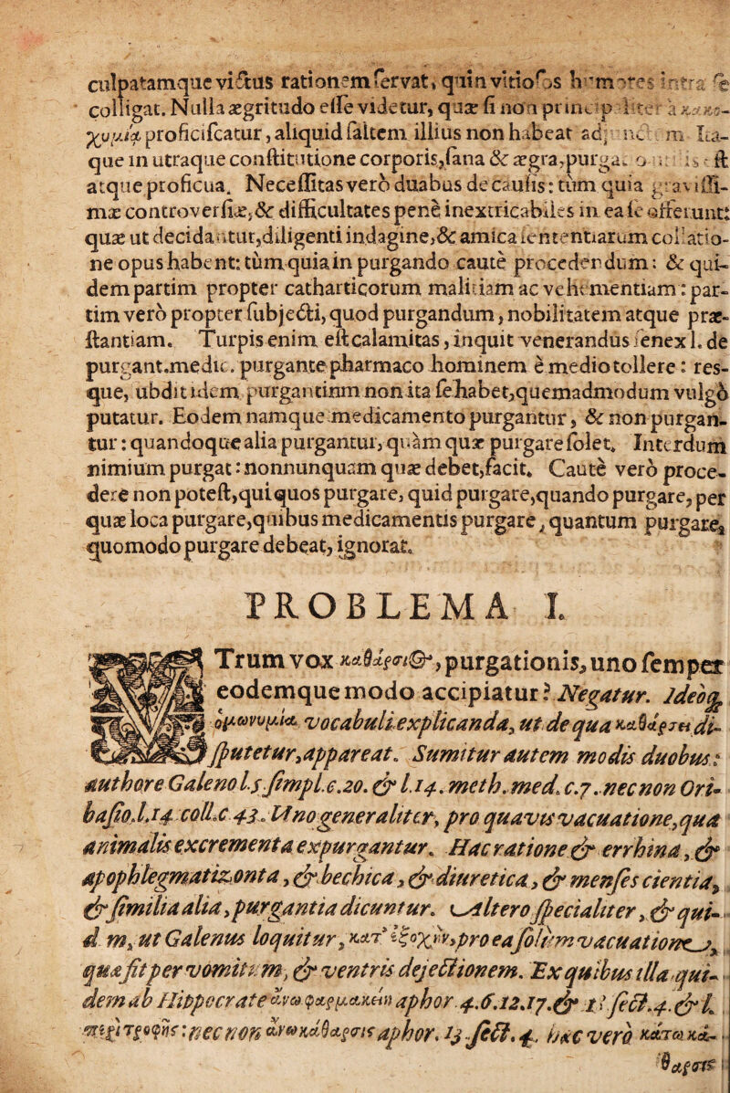 culpatamque viftus rationemfervat»quin vitio fes humores intra fe colligat. Nulla aegritudo die videtur, quse fi noa prine-p 1 ce r a k-jk> — / , ^ i-l ,-«• 'j /T» #** 1 1 H t f/1 I ^ A ll I t H ‘S r* Ia Ia Cirt ► /• \ p£u,yjk proficilcatur, aliquid (altem, illius non habeat ad, ne m Ita- i / j. ' jl ^ que in utraque conftitutlone corporis,iana tk aegra,purga, o . i s ft atque proficua. Neceflitasvero duabus decaniis: tum quia graviffi- m$ controverfi.£>&: difficultates pene inextricabiles in ea le afferunt: quae ut decidantur,diligenti indagine}&: amica lententiarum collatio¬ ne opus habent: tum quia in purgando caute procedendum: & qui¬ dem partim propter catharticorum malitiam ac vehementiam'par- tim vero propter fubjedti, quod purgandum, nobili tatem atque prae- llantiam. Turpis enim eftcalamitas,inquit venerandus fenex L de purgant.medic. purgante pharmaco hominem e medio tollere: res¬ que, ubdstnkm purgantium non ita fe habet,quemadmodum vulgo putatur. Eodem namque medicamento purgantur, & non purgan¬ tur : quandoque alia purgantur, quam quae purgare folet. Interdum nimium purgat: nonnunquam quae debet,facit* Caute vero proce¬ dere non poteft,quiquos purgare, quid purgare,quando purgare, per quae loca purgare,quibus medicamentis purgare. quantum purgare* quomodo purgare de beat, ignorat. PROBLEMA I. Trum vox purgationis^ uno femper [ eodemquemodo accipiatur? Negatur. Jdeb% \ QpuvvpU vocabuli explicanda, ut de qua KnUgjH.di- \(putetur.appareat. Sumitur autem modis duobus ? mthoreGalenolsfmplc.20.&I.14. meth. medt c.j.necnon Ori- hajio. L14 colle 43.Mnogeneraltttr, pro quavis vacuat tone, qua animalis excrement a expurgantur* Hac ratione & errhmay$* dpophlegmati&ont a,&bechica, &> diuretica 3 & menfes cientia, cfr(imiha alia >purgantia dicuntur, alteroJpeciahter, $* qui- d m% ut Galenus loquitur ^°Xv»Pro ea folumvacuatione^j* quafitper vomitum > & ventris dejettionem. Ex quibus illa qui- dem ab Hippocrate *?&<?*? peuc» » aphor. 4.6.12*17.$* 11 Jeci.4 $• L :nec non dphor* 13 JHI.4. hac vera KctTO) KeZ- . I