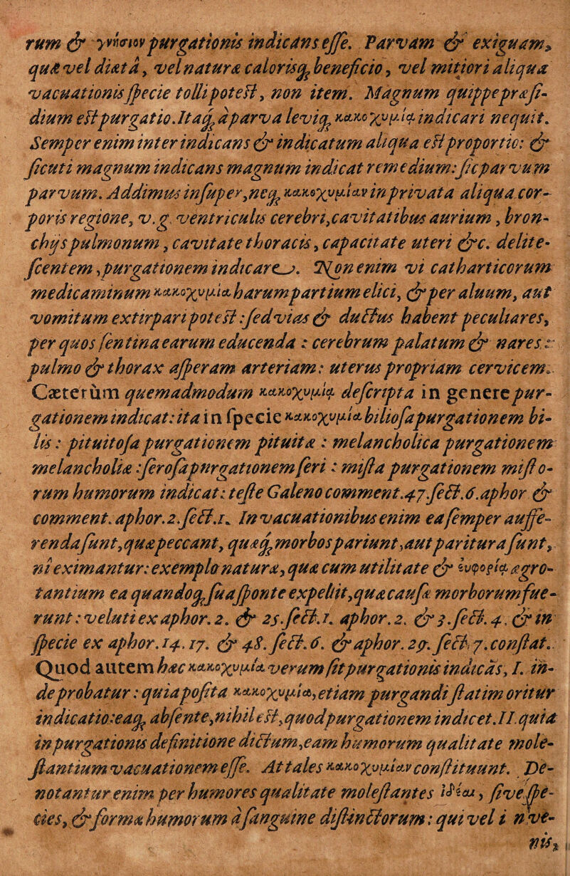 m rum & yvYiwvpurgationis indicans effe. Parvam & exiguam» qua vel diatd, vel natura calor is(fe beneficio, vel mitiori aliqua v acuat lonisfpe cie tolli poteH, non item. Magnum quippepr a fi¬ dium eflpurgatio.lt af dparva levicp XvP-'V indicari nequit. Semper enim inter indicans & indicatum aliqua e fi proportio: & ficuti magnum indicans magnum indicat remedium: fiicparvum parvum. Addimus mfupey,ncq? aeutoxvpUvinprivata aliqua cor¬ poris regione, v.g ventriculis cerebri,cavitatibus aurium, bron- chqspulmonum , cavitate thoracis, capacitate uteri &c. delite- fcentem >purgationem indicarem. c2S{pn enim vi catharticorum medicaminum harum partium elici, & per aluum, aut vomitum extirpanpotes! :fedvias & duBus habent peculiares, per quos fentina earum educenda : cerebrum palatum & nares s pulmo & thorax afferam arteriam: uterus propriam cervicem, gationem indicat:ita i n fpecie ^^x^f^bihofapurgationem bi¬ lis: pituitofa purgationem pituita : melancholica purgationem melancholia iferofdpnrgationem feri t rnifla purgationem miflo- rum humorum indicatitefte Galenocomment.47feB.6.aphor & comment. aphor. zfcB.v Invacuatiombusenim eafemper auffe- rendafunt, quapeccant, qu*f morbo spanunt,aut pariturafunt» ni eximantur: exempla natur a > qua cum utilitate & $v<?o?U £gr oc¬ tantium ea quando^fuaffonte expellit,quacaufa morborumfue- runt: v eluti ex aphor. 2. & 2s.fiB. r. aphor. 2. & 3.feB. 4, &m (fecie ex aphor. 14. /7. & 4$. feB. 6. & aphor. zcr. feci 7. conflat. Quod autem hac x.&Mxypik verum fit purgationis indicas, I. in¬ de probatur: quia poft a etiam purgandi flat im oritur in dicatio'-eacp abfent e,nihil efl, quodpurgationem indicet. II. quia in purgationis definitione diBum,eam humorum qualitate mole- fiantiumvacuationemeffe. At tales conftituunt. De¬ notantur enim per humor e squalitate molefilantes i£ieuy fivefpe- forma humorum dfanguine diJUnBorum: qui vel i n ve-