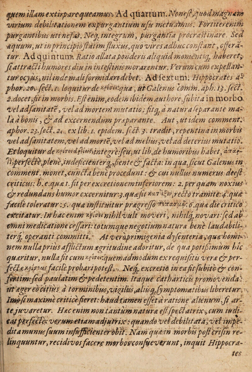 illam ext.wfiart<qmamm\~k& (tyx^X%mMon:eftfiuddtfk^aa^ virium debilitationem expurgantium ufu rruiudWm. Tortiteremm purgantibus-uti ne fa&\ Nefa integrum, purgantia procrafiinarc. Sed -aquum, ut 'mprincipiofiatim fluxus, quo vires adhuc confiant, Offera¬ tur, Ad qjjti ntuoii Ratio allataponderis aliquidmomintup haberet% fiat tradi humor esdiuin inteftims m orarentur. Verum cum expellkn- turocymntilinde maliformidan debet . Adlextuni; Hippocrates a~ phor.20\fecl. i. loquitur de ^fkmqua; Ut Galenus timm. aph. 13 feci. 2.docet fit in morbis .Efienim,eodem ibidem authore fiubit a in morbo. Veladfianitate, veladmorteni. mutatio: fitq a natura fep arant e ma- la a bonis, (fi ad excernendumpraeparante, Aut 3 ut idem comme nt. aphor. 23. feci. zt ex lib.i. epidem. fici. 3. tradit, repentina inphorbis vel adfimitaiem, vel ad morte, vel ad melius pvelad deterius mutatio, Et loquitur de *fldxdntegre:feu3 ut lib.de humoribus habet, anrdCf ffperfe&k piem,indeficienterqfienteffacia: in quaficut Galenus in Comment. monet ,cunciabene procedant: (fi cui nullus num er mdeefi criticus: h. e.qua t.fitper excretionem in feriorem: 2.per quam noxius (fi redundans humor excernitur :pquafit fiiufredo tramite: fi, qua - facile toleratur : j. quamjliimturpragrejfio^^ifi^. fitqua die criiiti excitatur Jnhac emm rfivu nihil vult moveri , nihil fi novarijedab omni medicatione cefifiari: totum que negotium natur a bene laudabili ter fi operanti committi * Atveraprimigenia dyfinteria equa horni nem nulla prius afflictum aegritudine adoritur, de qua potifiimum hic quaeritur, nulla fit cum f^cHquem admodum ex requifitis vera (fiper- feffiaxtif^sfacile.proharipotefi^ Ne fi ex cretio in e a fit fiubit c (fi tini* \ fifitimtfid paulatim (fipedetentimiltaquefat hartick promoVendas ! ittager eb eitius a torminibus,vigilii,almqfy mptomatihpu Uberet urc^ , Imfrfi. maxime critice fieret: haud tamen effeta ratione alienum ,fi ai \ te juvaretur. Hac enim non tantum natura efi fpeffiatrix, cum tu di i §4tpfirfeith verum et tamadjutrix: quando vel debilitata| veHnipf ! ditamunmfuum infuffitienter obtt, Nam qumn morbispoficfijin re- : J linquuntur, recidivos facerp mnhomonfuevirunt, inquit Hippocra- \ tes •; lIBBfc'-- - * ' . -V'v ■ N ■Est-- * <