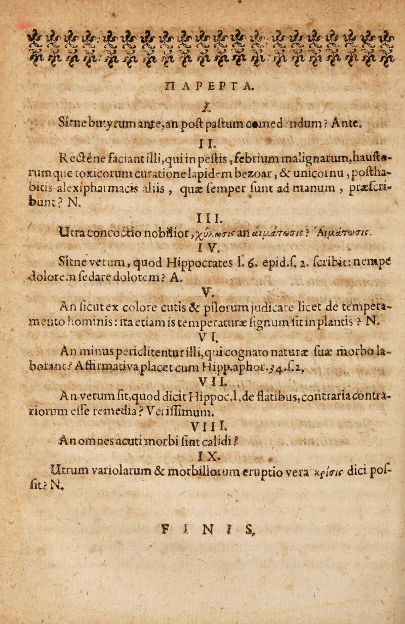 i- ijjSr Jr i|r . o2r i?r ■ ...... Ai> c\* Av» oi* <\* <^* r^v»' c^ <r^ rx_> •|t /|t .* ^ j|x *|i }gt '^t j|i; i|l -^t j|t jj& tft n AP£PT A. /. S£rnebutyraman£e5an poft paltum comedendum ? A rue. II, RedenefacJanti]liTquiiTipeiHs ,/ebi*iuinmaIignarum,hauftei- rumque toxicorum curatione lapidem bezoar, tk unicoinu, poftha- bitis alexiphaimacis aliis , quas femper funt ad manum > puelcri- fcunt? N* III. Utra coneodtio nobilior an chiUr&tnt ? 'hta&rwis* ; . ; 1 v* . v Sitne verum, quod Hippocrates 1, £, epid.C i* faibit:.nemp€ •doloremfedaredolorem? Ad • , % Anlicutex colore cutis & pilorum judicare licet de tempera- mento hominis: ita etiam is temperatura: lignum iit in plantis f N, V I. An minus pedd itentur ilii, qui cognato naturae fuae morbo la¬ boranti Adirmadvaplacet cum Hipp,aphor^4,C if VIL An verum fit.quod dicit Hippoc.bde flatibus, contraria contra¬ riorum elfe remedia ? Veriflimum. VIIL An omnes acuti morbi fint calidi f IX. Utrum variolarum &c morbillor ym emptio vera k$Wis dici pol- Iit? N*
