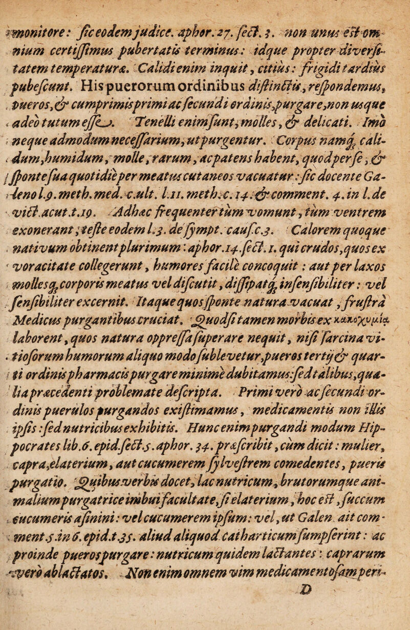 imonitore: J?c eodem judice. aphor.27. fe£l. 3. non unm esf&m- nium certijjimus pubertatis terminus : tdque propter-diverfa tat em temperatura. -Calidi enim inquit, citius; frigidi tardius pubefcunt. His puerorum ordinibus diftwEtis, refpondemus, , pueros, & cumprimis primi ac fecundi ordinis purgare,non usque < tutum ejJLa. Tenelli enimfantimo lies, & delicati. \ neque admodumnecejfarium,ut purgentur. Corpus namq, cali- . dum,h umidum, molle, rarum, ac patens habent, quodpeifi ,_cr /Jpontefua quotidieper meatus cutaneos vacuatur ;fc docente Ga- leno Lg. meth. us.ult. l.n. methiC.14 .frcomment. 4. in 1. de vi6t acut.t.iq. Adhac jrequentertum vomunt, tum ventrem exonerant ; tejle eodem L3. dejympt. caufc.3. Calorem quoque , nativum obtinent plurimum: aphor.14,feci. 1. qui crudos,quos ex 4 voracitate collegerunt, humores facile concoquit: aut per laxos mollecorporis meatus vel difcutit, dijfipat^ infenfibiliter: vel fenfibditer excernit. Itaque quos fonte natura vacuat fruftra Medicus purgantibus cruciat. Jpiiodfi tamen morbisex laborent, quos natura oppreffafuperare nequit, ntfi farcinavi- . tioforum humorum aliquo modofablevetur,pueros terti/& quar- (ti ordinis pharmacispurgare minime dubitemus fedtalibus,qua* lia prace denti problemate defiripta. Primi vero ac fecundi or¬ dinis puerulos purgandos exiftimamus, medicamentis non idis ipfis :fed nutricibus exhibitis. Hunc enim purgandi modum Hip¬ pocrates hb.6. epidfett.s. aphor. 34.profer ibit, cum dicit: mulier, capra,elaterium, aut cucumerem fylvejlrem comedentes, pueris purgatio. Jguibuswerbk docet, lac nutricum, brutorumque ani¬ maliumpurgatrice imbuifacuit at e felat er mm fhoc efl,faecum , cucumeris afinini: vel cucumerem ipfarn: vel, ut Galen ait com - ; went .5 inO.epid.t .3$. aliud aliquod catkartkumfampfirint: ac proinde puerospurgare: nutricum quidem la&antes: caprarum *cperb ablactatos. Non enim omnem vim medicamentofampen* D