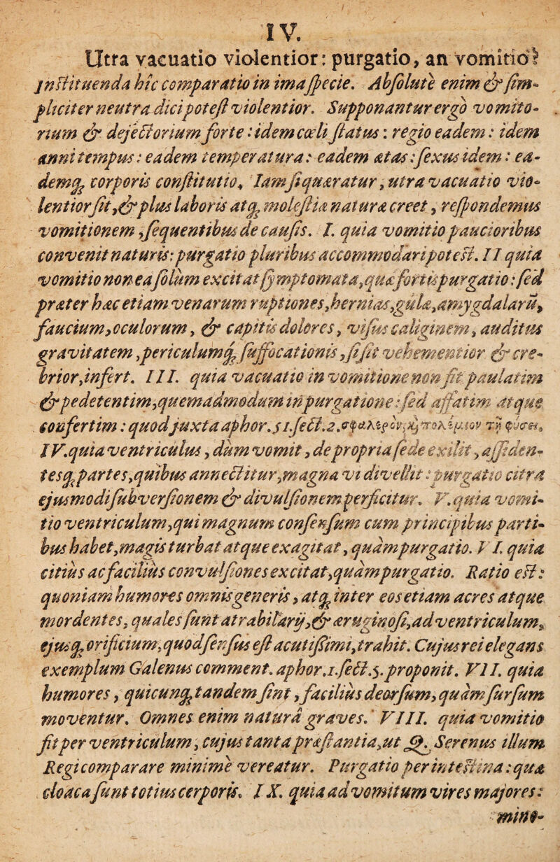 I , -x ; : iv. ; Utra vacuatio violentior: purgatio, an vomitioI jnfUtuenda hic comparatio in ima[pe cie. Abfiluie enim & /im¬ pliciter neutra dicipoteft violentior. Supponantur ergo vomito¬ rium & dejetiortum forte .* idem coeli jiatus: regio eadem: idem anni tempus.* eadem temperatura: eadem atas:fixus idem rea- demgp corporis conflitutio* Iamfiqu aratur, utra vacuatio vio* lentiorfit.efiplus laboris at% mdefiia natura creet, rejpondemm vomitionem fiquentibusdecaufis. I. quia vomitio paucioribus convenit naturis:purgatio pluribus accommodaripoteH. II quia vomitio non e a filum excitat jj mptomafa, qudfirtispurgatio; fed prater hac etiam venarum ruptiones.hernias,guU.umygdalarU) faucium, oculorum, & capitis dolores, vifits caliginem, auditus gravitatem }perkulumj (uffocationis fi jit vehementior [J cre¬ brior ,infert. III. quia vacuatio in vomitionemnfit paulatim pe det entim,quem admodum in purgat tone fid affatim atque confert im :quod'juxta aphor.s ijetl.2 7* IV.quia ventriculus, dum vomit, depropria fide exilii > a/fiden- tescp partes .quibus anneciitu r > magna vi divellit:purgatio citra ejmmcdifub verjionem & divulfiomm perficitur, V. quia vomi¬ tio ventriculum ,qui magnum confenfum cum principibus parti¬ bus habet .magis turbat atque exagitat, quampurgatio. / L quia citius ac facilius convuljiones excitat>qudmpurgatio. Ratio eU: quoniam humores omnis generis > at<p inter eos et tam acres atque mordentes, qualesfunt at rabitarijaruginofi.ad ventriculum, ejusq, orificium, quodfinfus efl ac ut ifiimi, trahit. Cujus rei elegans exemplum Galenus ccmment.aphor.i feti.5.proponit. VII. quia humores, quicuncp tandemfint, facilius deorfum, quamfurfum moventur. Omnes enim natura graves. VIII. quia vomitio fitper ventriculum, cujus tantapraftantia.ut Serenus illum Regicomparare minime vereatur. Purgatio per intest ina :qua cloacafiunt totiuscerporis, IX. quia advomitum vires majores: mine*