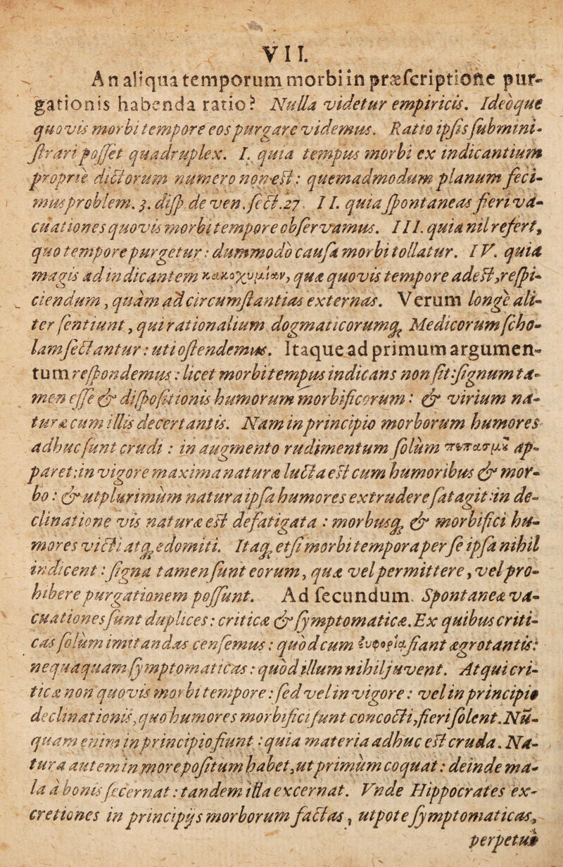 VII. A n aliqua temporum morbi in pr&feriptione pur¬ gationis habenda ratio i1 Nulla videtur empiricis. ideo que quovis morbi tempore eos purgare videmus. Ratio ipfisfubmini* Jlraripoffet quadruplex. I. quia tempus morbi ex indicantium proprie ditiorum numero non NI: quemadmodum planum feci- musproblem. difip de ven feci. 27, / I. quia fontaneas fieri va¬ cuat ion es quovis morbi tempore cbfervamus. I II. quia nil refert, quo tempore purgetur: dummodo caufk morbi tollatur. IV\ quia magis ad m dicantem qua quovis tempore adefl,refi¬ ciendum , quam adcircumf 'antias externas. V erum longe ali¬ ter (entiunt , qui rationalium dogmaticorumtfc Medicorum fcho- lamfeolantur: uttoflendemm. Itaque ad primum argumen¬ tum rejfon demus: licet morbitempus indicans nonfitfignum ta¬ men effie di[]>o[itionis humorum morbificorum' & virium na- tura cum illis decertantis. Nam in principio morborum humores adhuc fiunt crudi: in augmento rudimentum fio lum *wrcLrpl ap¬ paret; in vigore maxima natura luti a esi cum humoribus & mor¬ bo : futplunmum natura ipfia humores extrudere fiat agit an de¬ clinatione vis natura eJl defatigata : morbusg & morylftci hu¬ mores vitii atg edomiti. Itap etfi morbi temporaper fi ipfia nihil indicentfigna tamen funt eorum, qua vel permittere >velpro¬ hibere purgationem pofiunt. Ad fecundum. Spontaneava- cuationesfiunt duplices; critica & fymptomatica.Ex quibus criti¬ cas filum imitandas cenfemus: quod cum effiant agro tantis: nequaquam fymptomatic as: quod tllum nihilj uvent. Atqui cri¬ tica non quovis morbi tempore: fed vel in vigore: vel in principi$ decimationis, quo humores morbificifunt concotli fierifiolent.Nu- quam enim in principio fiunt: quia materia adhuc efl cruda. Na¬ tur a autem inmorepofitum habet, utprimum coquat: deinde ma¬ la d bonis fcc er nat: tandem illa e x cernat. Vnde Hippocrates ex- cretiones in principi/, s morborum facias ? ut potefiymptomattcas, perpetui