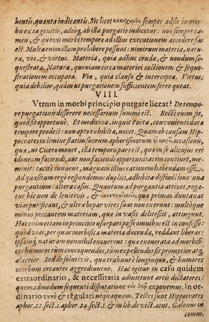 henth,quanta indicantis .$k licet femper adfit in mor¬ bis ex ea genit is, adeocp ab ilia purgatio indicetur: non femper ta¬ men , (fi quovis morbi tempore ad illius executionem accedere fas eB. Multa enim illamprohiberepoffunt: nimirum materia, natu¬ ra, via,(fi virtus. Materia ? quia adhuc cruda, (fi nondum fi» queftrata. Natura , quoniam circa materiei coctionem (fi fique- flrationem occupata. Via , quia claufi (fi intercepta. Virtusy quia debilior 7qudm ut purgationem[afficientemferre queat. V 11 L Vtrum In morbi principio purgare liceat? De tempo¬ repurgationis differ er e nece(farium fumme est. Recfe enimfit, quod fit opportune. Et medicina, inquit Poeta > convenienti data tempore pro de B: non apto exhibita, nocet. Quam oh caufam Hip¬ pocrates in liminefatim fit orum aphorifmorum $ «> occa(ionis> qua, ut Cicero monet, illa temporispars eB, qua in fe ah cujus rei idoneam faciendjaut nonfactendiopportunitatem continet, me¬ minit: tacite innuens, magnam illius rationem habendam efJLv. Ad quaftum ergo reffondemus duplici,adhibita diflinhiione : una purgantium: altera cafus. JjjHtantum adpurgantia attinet,roga¬ tur hic non de lenitivis , (fi wtone&lvtoTt, qua primas, duntaxat vias purificant;, (fi ultra hepar viresfisas non ex erunt: multo que minus peccantem materiam, qua in vafis dehtefiit, attingunt. Hac enim etiam in principio ufurpanpoffe omnibus esi in confejfo : quod vias,per qu asm orbifica materia ducenda, reddant liberas: ipfiamf naturam nonnihil exonerent •* qua exonerata ad morbifi'• cos humor os tum concoquendo s,tum expellendos fit promptior at cfe alacrior. Seddefolutivis, qua trahunt c longinquo, (fib umores morbum creantes aggrediuntur. Hac igitur m cafu quidem extraordinario, & neceffitatis admittunt artis dictatores'» quemadmodum fequentidifiutatione ovv exponemus. In or¬ dinario vero (fi regulari nequaquam. TeBesfiunt Hippocrates aphora2.fi ft.uaphor<24 feB.i.efiinlib.devici.acut. Galenus m comm»