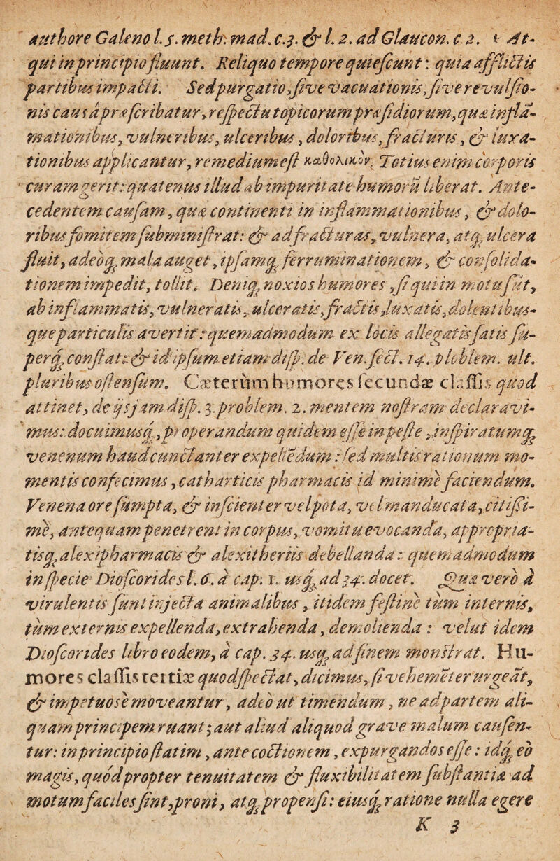 I atithore Galeno Ls- meth. mad\ c.3. (fl 1.2. adGlaucon. c 2. t- At- qui in principiofluunt. Reliquo tempore qmefcunt: quia afflicti* partibus impalii. Sedpurgatio flv e vacudtionisflve revulflo- nis cau 1 aprafer ibat ur, refpeciu t opicorum pr fi diorum, qua infla- mationibm> vulneribus, ulceribus, doloribus, fracl uris, (fl lura- tiombus applicantur, remedium efl k&Qokmqv, Totius enimicorforis • curam gerit:-quatenus iltudab impuritatehumoru liberat. Ante¬ cedentem caufhm, qua continenti in inflammationibus, & dolo¬ ribus fomitem juhmimflr at: f adfr abi urat» vulnera, atq? ulcera fluit, adeou mala auget, ipjamcp ferruminationem, (fl cen[olida* tiomm impedit, tollit. Denicp noxios humores fl qui in m otufllt, ab inflammatu,vulneratisulceratis factis jux at is, dolentibus- que particulis avertit: quemadmodum ex, locis allegatis flatis fu- perfl confli ais(fl idflfum etiam di fl. de Ven.feti. 14. plebi em. ult. pluribusoftenfkm. Carterumhumores fecundas ckfluLs quod attinet, dcijsjamdifp. 3.problem. 2. mentem noftram declaravi¬ mus: docuimus q,pt operandum quidem efl e mfle fle flnffiratumtfe venenum haudcunHant er expelle'dum sfedmultis rationum mo¬ mentis confecimus yc at h articls pharmacis id minime faciendum. Venena ore [empta, efl inficient er velpot a, v tlmanducat a rcitifli- me, antequam penetrent in corpus, vomitu evocanda, at propria¬ tis a, alex ipbarmacis & alexilheriis debellanda: quemadmodum in fle cie Dio [cor i des L 6. d cap. 1. usa. ad -34*. docet. fua vero d virulentis funi injeci a animalibus, itidem feftine tum internis, tum externis expellenda, exi r ah en da, demolienda : velut idem Diofcondes libro eodem, d cap. 34.. usu, adfinem monstrat. H11- m ore s cla (Iis tei tix quodjbeBat, dicimm, fi vehem et er urgeat, (fl infletuosi moveantur, adeo ut timendum, ne adpartem ali¬ quamprineflem ruant; a ut altu d aliquod grave malum caufen* tur: in principio flat im, ante coctionem, expurgandos e fle: idef. eo magis, quod propter tenuitatem (fl fluxibilit atem flubfiantia ad motumfac desfint,proni, atflpropenfi; ciusf ratione nulla egere K 3