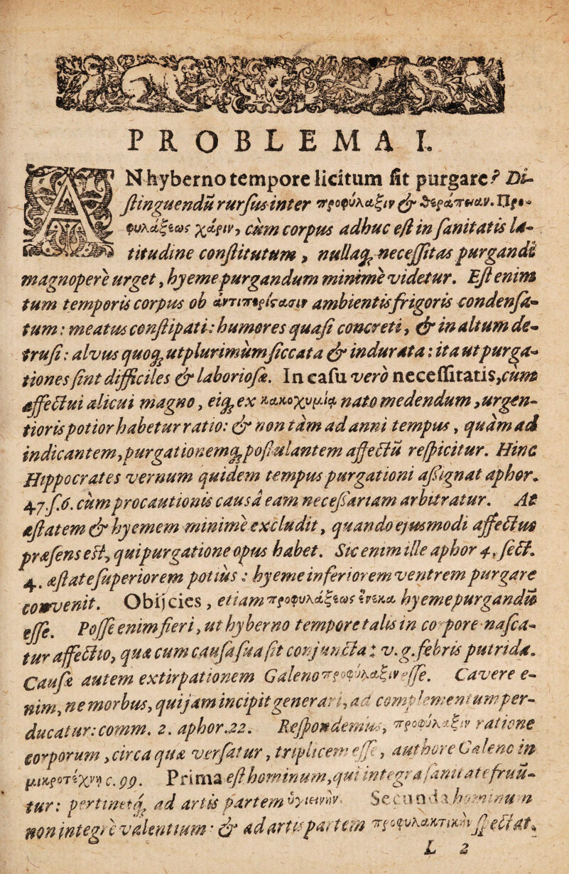 A PROBLEMA I. N hyberno tempore licitum fit purgare^ Di- JHnguendu rurfus inter tfyv & tepdrvctv. I3f •* ©yAcc|ewr x<z?tv> cum corpus adhuc e/lin fanitatis Id- titudme conflitutum > nulla^neceffttas purgandi magnopere urget, hyemepurgandum minime videtur. Bjl enim tum temporis corpus ob Jrrmtktwit ambientis frigoris condenfa* tum: meatus ccnftipati: humores quafi concreti, & in altum de- trufi; alvus quofc utplurimumficcata & indurata: ita ut purga* tiones(intdifficiles & laboriofe. In cafu vero neccfCitztis}cum ajfeffui alicui magno, ei% ex ftetuo^v^ nato medendum,urgen~ tiorispotiorhabetur ratio: & non tam ad anni tempus, quam ad indicant em,purgationem^ pofulantem affeffu refficitur. Hinc Hippocrates vernum quidem tempus purgationi afignat aphor. 47./V. cumprocautionis causa eam necefsartam arbitratur. At ajlatem&hyemem minime excludit, quando ejusmodi ajfefius prafens esi, quipurgatione opus habet. Sk enim ille aphor 4 rfi6f. 4. aflatefuperiorem potius : hy eme inferi orem ventrem purgare cowvenit. Obijcies, etiamInu* hy eme purgandis ef/e. Pojjeenimfieri, uthyberno temporetahsin co pore nafca* tura feti 10, qua cumcmfafuaft conjuncta; v.g.febris putrida. Caufa autem extirpationem Galeno^t^^efe. Cavere e- nim, ne morbus, quijam incipit generari, ad compkmentumper¬ ducatur: comm. 2. aphor.22. Rejpondemm, ratione torporum, circa qua ver fatur, triplicem ef, aut here Calene m c. Qp. Prima efthominum,qui integra famt at efruu~ tur: pertinetq? ad artis partem vywvnv. Sccuo d xh^mmu -n