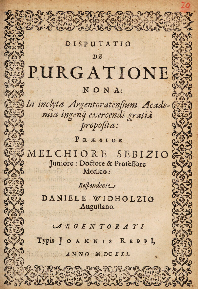 Jk. DISPUTATIO a DB ... PURGATIONE a, .. N ° N A: inclyta Argentoratenfmm Acade¬ mia mgenij exercendi gratia 'ofita: ■ib * P R JE $ X D E ^MELCHIORE SEBIZIO issr '«®P! Juniore : Dodore & ProfeiTore Medicoj Regondentz^j DANIELE WIDHOLZIO Auguftano. ka r g e n t o r a r / ... - . V. Typis J O A N N I S R. E fcp I, ANNO M DC XXL