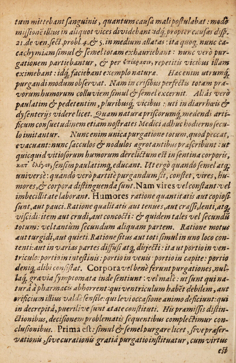 tum mittebant[anguinis , quantum caitfa malipofiulabat: moM rmfjhmeillius in aliquot vices dividebant 'idq^pr opter c au fas dtjj* 21 Je ven.feffipr0bL4.dr5. in medium dilatas: ita quoq? nunc ca- cachymiamjimuldrfemeltotam exhauriebant * nunc vero pur¬ gationem partiebantur, dr per &rtxf*<nvi repetitis vicibus illam eximebant: idfi faciebant exemplo natura, Hac enim utrum^ jurgandi modum oh fervat. Nam in crifibusperfeffiu totam pra¬ vorum humorum colluviemfmul dr femel excernit. A has vera paulatim dr pedet entim,pluribus cp vicibus : uti in diarrhoeis dr dyfient erijs videre licet, Jpuam naturaprifcorumfi, medendi arti- ficum confuetudinem etiam nof rates Medici adhuc hodierno fecu¬ lo imitantur. Nunc enim unicapurgatione totum^quodpeccat, ev acuant: nunc faeculas <& nodulos agrot antibus praficr ibunt: ut quicquid vitioforum humorum dereliffium eft infentina corporis, KctT o hiyov7fenfmpaulatimcp educant. Idt ergo quandofemel atqp universe', quando vero partite purgandumfit, conflet, vires > hu¬ mor es > dr corpora diftinguendafitnt. Nam vi res vel confiant-vel imbecillitate laborant. Humores ratione quantitatis aut copiojl funt,autpauci. Ratione qualitatis aut tenues,aut crajfi,lenti,at<fe vificidiffitem aut crudi,aut conco Hi: dr quidem tales velfecundis totum: vel tantum fecundum aliquam partem. Ratione motus 4 ut turgidiyaut quieti. Ratione fit us aut toti fmul in uno loco con¬ tenti aut in varias partes diffiufiatep disjecti: ita utportio in ven¬ triculo: ponioin intefiinis: portio in venis portio in capite:portio denicp alibi cmfiflat. Cor p ora vel bene feruntpurgationes,nut- tatp gra viafyrnpt ornata mdefintiunt: vel male: utfunt qui na¬ tura apharmacis abhorrent iqmventriculum habet debilem, aut .orificium iilim valde fenfile: qui levi occafione animo deficiunt: qui in decrepita, puerili ve funt at at e conftituti. Hispramiffis dfiin- ffiionibus, decifionemproblematisfiquentibus compleffiimur con- dufionihus. Pri ma eft .*fimuldrfemelpurgare licet fiveprafer- vdtiom five curationisgratia purgatio infiituatur, cum virtus eft