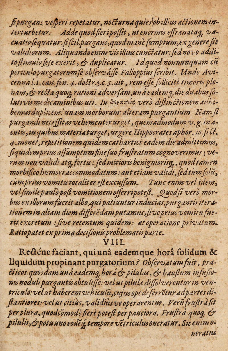 fi purgans vefieri repetatur, nocturna quieskb illius actionemin^ ter turbetur. Adde quodfieripojfit, ut enormis effrmatacp va~ euatio fiqu at ur fifiilpurgans,quod mane fumptum, ex generefit validiorum, A liquando enim vis illius cunllaturfied novo addi- tojiimulojeje ex erit , & duplicatur. 1 d quod nonnunquam cu periculopurgat orum fi ebfervajje Falloppmsfer ibit. Unde Avi- cennal.i, canfien. 4, doclr^x.s. ait, remejjifolliciti timoris ple¬ namre di a quocp rationi adverfam,und eadem^ die duabusfi- lutivismedicaminibus uti. In vero difimihonem adhi¬ bemus duplicem: \unam morborum: alteram purgantium Namfi purgandi necejptas vehementer urget, quemadmodum v. g. in a- cutis, in quibus materiat urget, urgere Hippocrates aphor. lo.fidt. 4. monet, repetitionem quidem cathartici eadem die admittimus, fiquidemprius affumptum finefuo fruftratum cognoverimus 5 ve¬ rum mn; validi atq?fortis: fidmitioris benigniorisq,, quod tamen morhifico humori accommodatum; aut etiam validi, fid tumfolu, cum prius vomitu totaliter ejiexcnffiim* Tunc enim vel idemr velfimilepaulbpofivomitionem offerripotefi. Jpuodfi' vero mor¬ bus ex illorumfuerit albo ,qm patiuntur inducias purgantis itera¬ tionem in aliam diem differ edam putamus,fiveprius vo?nitufue¬ rit excretum :five retentum quidem: at operatione privatum- Ratio patet ex prima deefionisproblematisparte.. VIII. Rc&ene faciant, qui una eademque hora folidum & liq uidum propinant purgatorium ? obfirvatumfuit, pra- ffiicos quosdam und eademq' hora &pilulas, & hauftum infufio- nis noduli purgantis obtulffe: vel utpilula difjolverentur in ven- triculo:velut haberent ve hiculu, cujus ope deferretur adp artes di- flantiores: vel ut citius ,validmsve operarentur. Verufrufird fit per plura, quo dc orno de fieripotefi: per pauciora. Frufird quoqT & pilulis}&potuuno eode^ tempore vetriculusoneratur. Sic enim 0- neratus