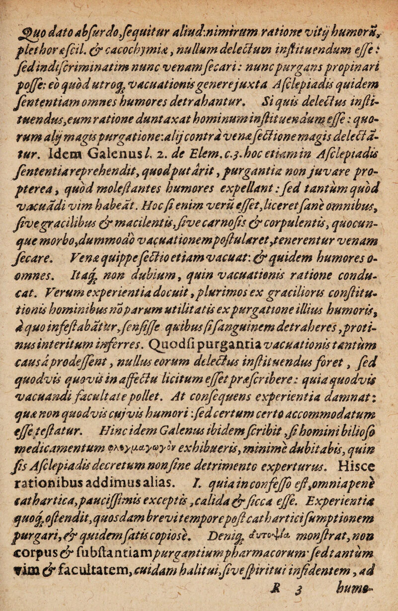 <j)uo dato abjurdojequitur alitid:nimirum ratione vitjhumorn, plet horafcil. & cacochymia, nullmn delecium inftituendum effe t Jedindtfcriminatim nunc venamfecari: nunc purgans propinari pojji: eo quod utroqp vacuationis gener e juxta Afikpiadis quidem fententiam omnes humores detrahantur. Si quis dele fim injli- tuendus^eum ratione duntaxat hominum infiituendum effe: quo¬ rum altj magis purgatione: alj contra venafi fltone magis dele fla¬ tur. Idem Galenus/, 2. de Elem. c.y. hoc etiam in Afileptadis Jentent ia reprehendit y quodputdrit, purgantia non juvare pro¬ pter e a , quod mole flantes humores expellant:fed tantum quod vacua di vim habeat. Hoc fi enim veru effit}liceretfane omnibus9 fivegracilibus & macilentis fiv e carnofis & corpulentis, quo cun¬ que morboydummode v acuat wnempoflular et ,t ener entur venam fecare. Vena quippe feflio etiam vacuat: & quidem humores 0- mnnes. It4% non dubium, quin vacuationis ratione condu¬ cat. Verum experientia docuit,plurimos ex gracilioris conflit ti¬ tionis hominibus noparum utilitatis expurgatione illius humoris, 4 quo infeflabatu r>fe»Me quibus fifanguinem detraheres,proti¬ nus interitum inferres. Quod fi purgantia vacuationis tantum causa prodefjent y nullus eorum dtleflus inftit nendus foret s fed quodvis quovis in affeftu licitum effitprafcnbere: quia quodvis vacuandi facultate pollet. At confequens experientia damnati qua non quodvis cuj vis humori: fed certum certo accommodatum tffi te flatur. Hinc idem Galenus ibidemfiribit fi homini biliofo medicamentum ^y^yuyh exhibuerisf minime dubitabis, qum Jis Afclepiadis decretum non fine detrimentG experturus. Hisce rationibus addimus alias. I. quiainconfeffo efi^omniapene cathartica.paucifjhiis exceptis t calida frficca ejfe. Experientia quod, oflendit, quosdam brevi temporepeficathartieifumptionem purgari, cjr quidem fatis copiose. Denitfc I‘uro*!/* monfirat, non corpu s & fu bfta n tia m purgantium pharmacorum fed tantum ?im fac uitatem, cuidam halituifiveffiritui infidentem, ad s M $ huim~