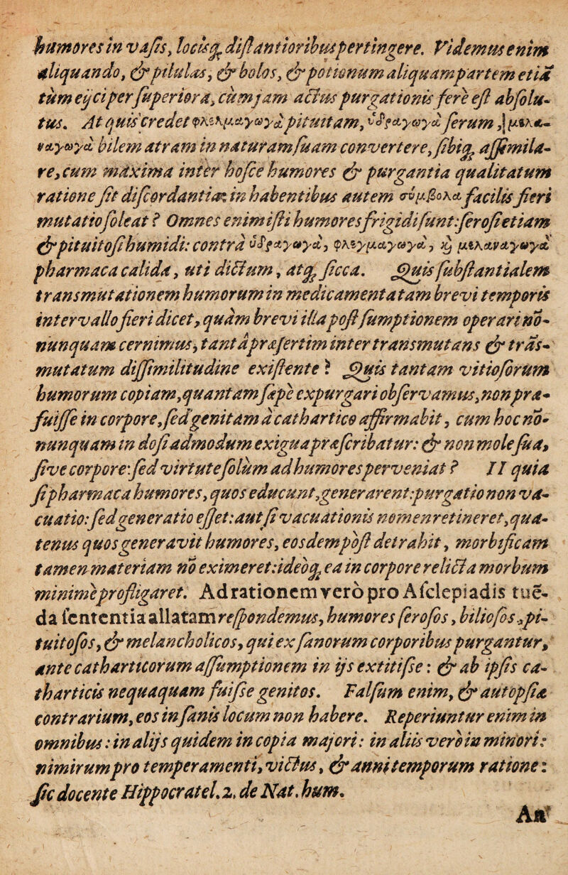 humoresinvafis, locisdiffantioribus Pertingere, Videmus enim aliquando, (fipilulas, & bolos, (fi potionum aliquampartem et ia tum e ficiperfu ferior a, cumjam alius purgationis fere ejl abfelu« tus. At quis credet <phz\uay®ylpituitam, ^ofctyeoyH ferum ,\ v&yayci bilem atram in naturamfuam convertereffibi^ ajfimila- re} cum mdxima inter hofee humores (fi purgantia qualitatum rationefit difcordantia in habentibus autem wp&oxa, facilis Jieri mutatiofoleat i Omnes enimifii humoresfrigidifunt ferofietiam &pitukofihUmidi: COntrd v£f*yaya, qxiy}j.&yc*yd, piKAVd,yoy& pharmaca calida, uti dicium, affa ficca. Jfiuisfubftanttalem transmutationem humorum in me dic amentatam brevi temporis intervallofieri dicet, quam brevi illapojifumpt tonem operari no - nunquam cernimus, tantaprafertim inter transmutans (fi tras- mutatum dijjimilttudine exi fient e ? Jfiuis tantam vitioforum humorum copiam,quantam fiepe expurgari cbfervamus, nonpra- fuiffe in corpore, fedgenitam d catharties affirmabit, cum hoc no* nunquam in do fi'admodum exiguapraferibatur: (fi non molefu a, fi ve corpore:fid virtutefelum ad humoresperveniat ? II quia Jipharmaca humores, quos educunt,gener arent purgat io non va¬ cuatis: fed gen er at io ef]et:autfi vacuat'tonis nomen retineret, qua¬ tenus quos generavit humores, eosdempbft detrahit, morbtficam tamen materiam no eximeret ddeoc^ ea in corpore re lilia morbum minimeprofligaret. Ad rationem vero pro Afclepiadis tue- da icnxcnti^zllzt^mre/pondemus, humores ferofios, bilicfos^pi- tui tofis, (fi melancholicos, qui exfanorum corporibus purgantur, ante catharticorum affumptionem in ijs extitifse: (fi ab ipfis ca¬ th artiris nequaquam fui fi e genitos. Falfum enim, (fi autopfia contrarium, eos in fanis locum non habere. Reperiuntur enim in omnibus: in alijs quidem in copia majori: in aliis vero in minori: nimirumpro temperamenti, vilius, (fi anni temporum ratione: jfic docente Hippocratel. z> de Nat. hum. Aa