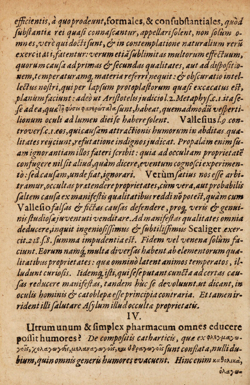 c efficientis, a quoprodeunt,formales, & confubilantiales, quod fubjlantia rei quaji connafeantur, appellari filent, non filum o- mn es,vere qui do Ehfiunt y (fi in contemplatione naturalium rem ex ere 'itat i fatentur: verum et iafub limitas multorum ejfeHuum, quorum caufa ad primas (fifecundas qualitates, aut ad dtfpofitio- nemyt€mperaturamq£ materia referri\nequit: (fi cbfeuratio intel- kcius noftri,quiper Upfum protoplaftorum quaji excavatus eslT planum faciunt: adeo ut Anjloteltsjudicio 1. z.Metaphyfc. i.itq(e- fe ad 9 xnjrctl & fiunt, habeat, quemadmodu vefierti- lionum oculi ad lumen dieife haberefolenl. Valiefius l.p.con- Iroverfe.i.eos,quicaufam attraBionis humorum in abditus qua¬ litates reijciuntjrefutatione indignos judicat. Propalam enim(ic¬ am ignorantiam illosfateri(cnbit: quia ad occultam proprietate confugere ntljit aliud,quam dicere .eventum cognofci experimen¬ to :fedcaufamyunde fiat,ignorari. V erumfatius nos ejje arbi¬ tramur ,oc cultas pr atender e proprietates ,cum vera ,autprobabilis faltem caufa ex manifeftis qualitatibus reddi nopoteit, quam cum Valle fi ofalfas (fificias c au fas defendere ,pro% veris (fi genui¬ nis[hidtofajuventuti vendit are. Ad manifejlas qualitates omnia deducere jnquit ingeniofiffmus (fi fubtiliffimus Scaiigerrv^r- cit.2 iSfS.Jumma impudentia esi. Fidem vel venena filum fa¬ ciunt. Eorum namj multa diverfas habent.ab elementorum qua¬ litatibus proprietates: qua omnino latent animos temperatos, il~ ludunt curio (is. Iidemtfe ifli, quifefeputanteuntia ad certas cau- fits reducere manifejlas, tandem hucfi devoluunt.ut dicant, in oculis hominis (fi catoblepa ejjeprincipia contraria. Et tamen ir¬ rident illi fidut are Ajylum illud occulta proprietatis. Utrum unum &fimplex pharmacum omnes educere poilithumores? De compofitis catharticis, qua ex'Wyp*&v- yniuXohdLyuyofc)[A$\civd,ya)y<>7f,Pf&y&yoisfintC@nfiatd,nulHdu- bium}quin omnis generis humores evacuent. Hinc enim ™ foaW,