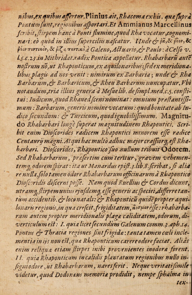 Pontum funt,regknibm aflortari.Et Ammianus Marcellinus fcribit Jiirpem hanc a Pontiflumine,quod Rha vocatur ^cognomi¬ nari : eo quod in illius Juperciliis nafcatur. Unde & fiw> & plovTrovTwovj Sc pfx vomuifl Galeno,Afluar io,crPaulo: dCelflo v. I. j.c.ij .in Mithridat.radix Pontica appellatur. Rhabarharu aute no ferum no,ut R hapontieum, ex aquilo naribus 'fle dexmeridiona¬ libus plagis ad nos venit: nimirum ex Barbaria 5 unde & Rha BarbarumBarbaricum, & Rheu Barbarum nuncupatur. Vbi notandum,tria illius genera 4 Mefuelib. deflmpl.med.c.confli- tui: Indicum fluo d Rh au e dfcenfnominat: omnium praffantijfl- mum: Barbarum,generis nomine vocatum : quodhonitateab In¬ dico fecundum: 3* Turcicum, quod ignobiliffmum. M agni ru¬ do Rhabarbari longe fuperat magnitudinem Rhapontici. Scri¬ bit enim Dioflorides radicem Rhapontici minorem efle radice Centaurij magni. Atqui hac multo adhuc major cr afforq? efl Rha¬ barbari. Tiofcorides, Rhapontkofluo nullum tribuitOdotem. Sed Rh ab ar harum, profer tim ctim teritur, gravem v ehem en¬ temg odoremflirat i ita ut Manardus epifl. 1. hb.8 flribat ,fl alia re nulla,filo tamen odore Rh ab ar harum officinarum a Rhapontico Dkjeoridk difcerni pojfle. Nam quod Rue Ilius 3r Cordus dicunt, utramq, fiirpem unius ejufdemcp efle generis ac(pecieiydifferre tan¬ tum accidentib. & loco natali: & Rhaponticu quidepropter a qui¬ lo naris regionis Jn qua crefeit,frigiditatem, *o<rpoveff: rhabarba- rum autem propter meridionalis plaga validitatem,odorum, di¬ verticulum efl: I. quia licet fecundum Galenum comm.j.aph.14.. Pontus 3* Thracia regiones flnt frigida: tanta tamen cceli incle¬ mentia in ijs non efl, qua Rh apem ficum carere odorefaciat. Alias enim reliqua etiam firpes inibi provenientes inodora forent. II. quia Rhaponticum in calidis plantatum regionibus nullo in- \ figmodore, ut Rhabarbarum, naresferit. Neque veritatiflmile' videtur, quod Dodonam memoria prodidit, nempe fphalma mu