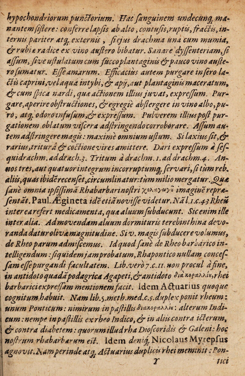 I hypochondriorum puiicforium. Hac fanguinem undecuny. ma* nantem fiftere: conferre lapjis ah alto, con tufis, ruptis, frafiis, in¬ ternis pariter atcp externis , fi ejus drachma una cum mumia, dr rubia radice ex vino aufero bibatur. Sanare [dy(fienteriam+fi ajfum, five uflulatum mm fusco piant aginis & pauco vino aufe¬ ro fumatur,. Ejfe amarum. Efficacius autem purgare infero la- Siis capr ini, vel aqua intybi, & apj,aut piant aginis maceratum^ ajp cum ffica nardi, qua aSionem illius juvat, expreffitm. Pur¬ gare, aperire obfiructiones, & egregie ab [ier gere invino albo,pu¬ ro, atep odoro infufum,f? exprejfum. Pulverem illtuspofl pur¬ gationem oblatum vifier a adfiringendo cor robor are. Ajjumau• tem adflringere magis: maxime omnium uftum. Si laxius fit, & rarius,tritura & cociionevires amittere. Dari exprejfum a fefi quidrachm. addrach.j. Tritum a draclrm.i.addrachm.4. An¬ nos tres,aut quatuor integrum incorruptum firvari,fi tum reb. aliis,quas ibiderecenfet,circumlinatur:tum milio mergatur.jpua fane omnia ipfijfima Rhabarbannofri xoKay°>>* imaginereprde¬ fient at. PauL^gineta id e etiam vijfe videtur. Na Ijx. 4 3 Rheu inter ea refert medicamenta, qua aluumfitbducunt. Sic enim ille inter alia. Admovendam aluum dormituris terebinthina devo- randa datur oliva magnitudine. Siv. magis fubducere volumus9 de Rheoparum adm fiemus. idquod fane de Rheo barbarico in - telligendum:fiquidemjamproh at um,Rhapont ico nullam concefi fam ejfepurgandi facultatem. Lib.vero 7x.11. non procul a fine, in antidoto quadapodagrica Agapeti, <&antidoto $i*M?&rriv,rhei : barbarici exprefam mentionem facit, idem A£tuarms quoq uc | cognitum habuit. Nam lib^.metb.medx.s.duplexponit rheumz j unum Ponticum: nimirum inpafhlhs : alterum Indi- \ cum: nempe inpaflillis ex rh^o Indico, f? in aliis contra iMerum, 1 & contra diabetem: quorum iUudrha Dwfcoridis & Galeni: hoc »i nofimm rh abaviarum esi. Idem denifi Nicolaus My/epfus | agnovit,h4tnperindeatA&uariusduplicis rheimemtmt:Pon- T ' net i