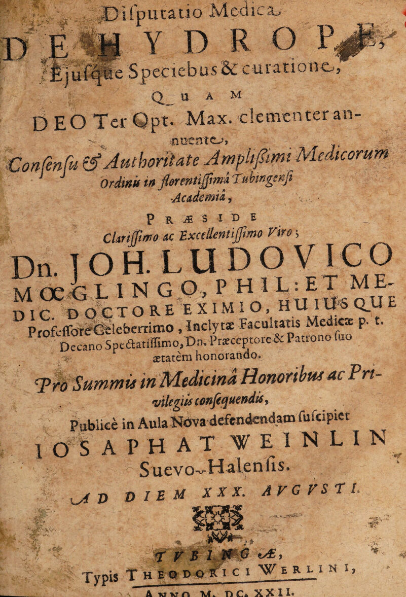 . .;£) i rp u t a ti o M e<i i c Y D R O P, as SC curatione; U A M DEO Ter Opt. Max. clementer an- Vonfenfu ^Authorilate JmpiifmiMedkomm brdinifmJiereMtgtndrubtngsnfi Jcademmi P R s I X) E Ckrifftrrro nc ExaOentijfmo viro ■, Dn.]OH.LUDOVrCO M <x 4 L 1 N G O , P H 1 L: E T M E - m o E X I M I O. H U Itfe OU E ProfcffoW&ilebcnimo, Inclytx Facultam Mcdkx p. t. Decano Speaatiffimo,Dn, P«ceptore& Patrono fuo astatem honorando. '^^'SummisinTirdidicma fifilegiis cof^ji^ticffdis f PublicMn Aula defendendam fufcipict 1 os APHAT WEINLIN Suevo-Halenris.