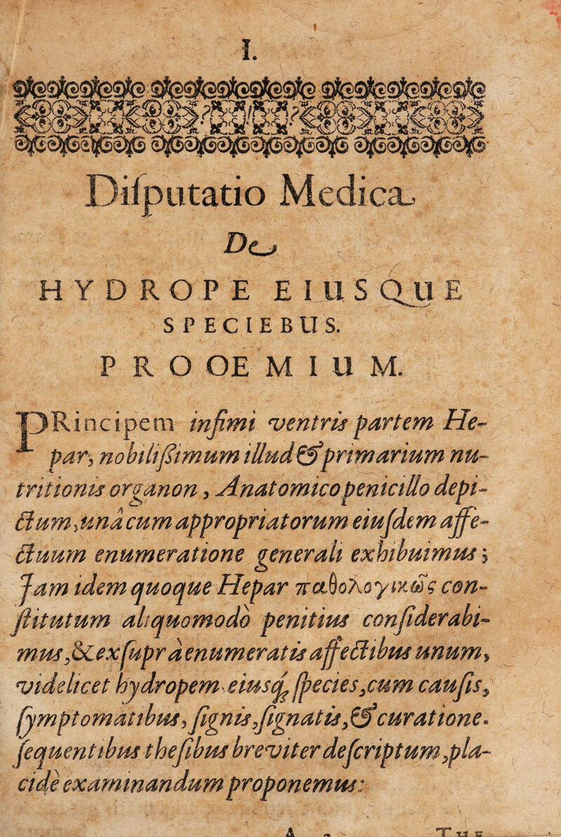 ____ ^ @|gS>j!tsSp2^jS SpS^s^Sp- Dilputatio Medica., Do H Y D R O P E E I U S E r' s P E C l E B II s. PRO OE M I U M. pRincipem infimi njentris partem He~ ■*■ par, nohtltfiimum iUud^primarium nu- tritionis organon, Anatomico penicillo depi¬ lium-, und cum appropriatorum eiujdem affe- Huum enumeratione generali exhibuimm, Jam idem quoque Hepar TcoAoKoyir.m ? con¬ flit ut um aliquomodo penitius confiderabi- mus ,6cexfupr denumeratis afieUibus unum, videlicet hydropem eiusq^ fiecies^cum cauflsy fympt ornatibus, fignis,flgnatis,lfl curatione, fequentibus thefibus breviter deficriptum,pla¬ cide examinandum proponemus: