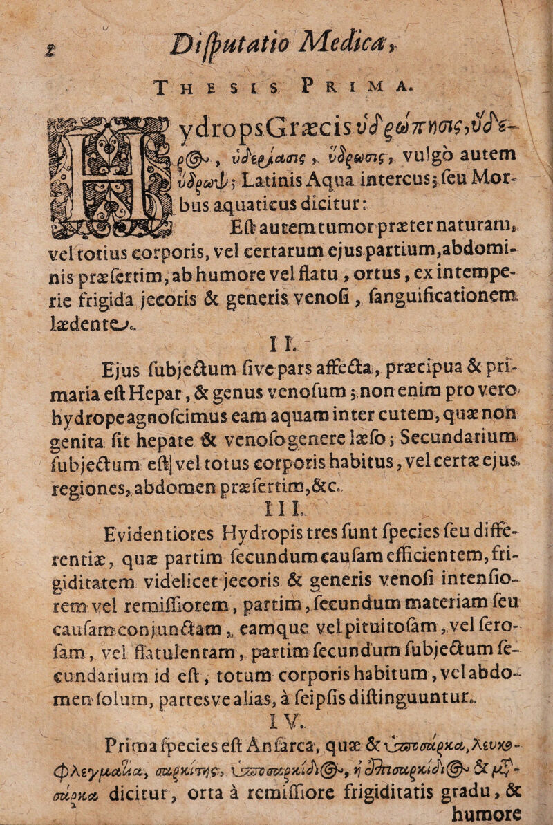 u Htatw Thesis P r i m a. V vdropsGrajcis tf(^ , uhi^aoM , v^umfy vulgo autem v^^coip ^ Latinis Aqua intercus, feu Mor« bus aquaticus dicitur: _ Eft autemtumcr praeter naturam,, vel totius corporis, vel certarum ejus partium,abdomi¬ nis praeiertim, ab humore vel flatu , ortus, ex intempe¬ rie frigida jecoris & generia venofifanguificationem. laedente-^c IL Ejus fubjcflum fivc pars afFefta, praecipua & pri- maria eft Hepar, & genus venofum 5 non enim pro vero^ hydrope agnofcimus eam aquam inter cutem, quae non genita fit hepate & venofogenereiaefoj Secundarium fubjcdura eft| vel totus corporis habitus, vel certas ejus> regiones,,abdomen pr2efettim,&Ce II L Evidentiores Hydropis tres fimt fpecies feu diffe¬ rentiae, quae partim fecundumcaufam efficientem, fri¬ giditatem videlicet jecoris & generis venofi intenfio- rem vel remiffiorem , partirn,fc£undum materiam feu caiiramconjiinftam,, camque vel pituitofam, vel fero- fam , vei flatulenram , partim fecundum fubjedumfe- cundarium id eft , totum corporis habitum ,vclabdo¬ men folum, partesve alias, a feipfisdiftinguuntur.. Prima fpecies eft Anfarca, (TziPTco^ dicitur, orta a remiffiore frigiditatis gradu, & humore