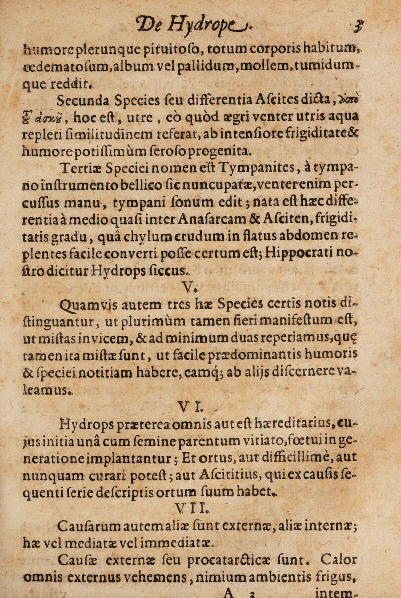 Hydropt^. $ humore plerunque pittritofo, totum corporis habitum^ oederaatofum,album vel pallidum,molIem, tumidum« que reddit*, • ' Secunda Species feu differentiaAfcitesdifla,^ ^duicS, hoc eft . Utre , eb quod aegri venter utris aqua repleti fieniiitudinem referat, ab intenfior€frigiditatc& humore potilTimum fero fo progenita. Tertix Speciei nomen eft Tympanites, a tympa¬ no inftrumento bellico lic nuncupatx,venterenim per- culTus manu , tympani Ionum edit nata eft hxcdiffe¬ rentia a medio qua fi inter Anafarcam &Afciten, frigidi¬ tatis gradu, qua chylum crudum in flatus abdomen re¬ plentes facile converti pofte certum efty Hippocrati no^ ftro dicitur Hydrops ficcus. , V*. Quamvis autem tres hx Species certis notis di- ftinguantur, ut plurimum tamen fieri manifeftum eft, ut miftas invicem, & ad minimum duas reperiamus,qu? tamenitamiftxfunt, utfacileprxdominantishumoris (k fpecieinotitiam habere, eamq, ab alijs difeernere va- katnus*, V L . Hydrops prxterea omnis aut eft hxreditarius, cu¬ lus initia una cum femineparentum vitiato,foetui in ge¬ neratione implantantur 5 Et ortus, aut difficillime, aut nunquam curari poteft 5 aut Afcitltius, qui ex caufis fe- quentiferie deferiptis ortum fuum habeu V r L Caufarum autem alix fun t externx, alix internxj hx vel mediatx vel immediatx. Caufx externx feu procatarSicx funt* Calor omnis externus vehemens, nimium ambientis frigus, A 2 intem-