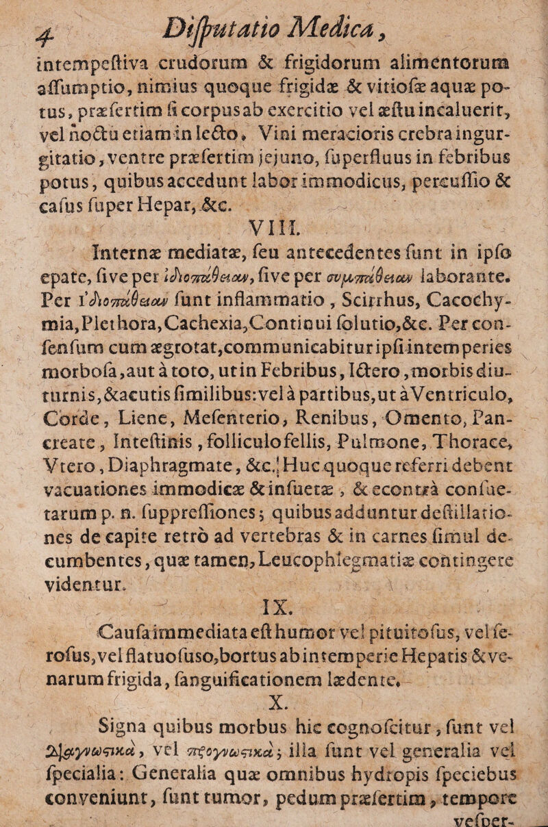 intempeftiva crudorum & frigidorum alimentorum affumptio, nimius quoque frigidae & vitiofe aquas po¬ tus, praefertim ii corpus ab exercitio vei aeilu incaluerit, vel nodo eriarainlefl:Q# Viei meracioris crebraingur- gitatio, ventre praefertim jejuno, foperflaus in febribus potus , quibus accedunt labor immodicus, percuffio& cafus fuper Hepar, &c. VIIL Internae mediatae, feu antecedentes funt in ipfo epate, fi ve fi ve per laborante. Per funt inflammatio , Scitrhus, Cacochy- mia,Plethora,Cachexia,Continui folutio,&e. Percon- fenfiim cum aegrotat,communicabitur ipfi intemperies morbofa ,aut a toto, ut in Febribus, Iftero , morbis diu- turnis,&a€utis fimilibus:vela partibus,ut aVcntriculo, Corde, Liene, Mefenterio, Renibus, Omento,Pan¬ create, Inteftinis, folliculofellis, Pulmone, Thorace, Vtero, Diaphragmate, &c.! Huc quoque referri debent vacuationes immodicas ScinfueesE , ^econtra confae- tarump. n. fupprefliones 5 quibus adduntur defliliatio- nes de capite retro ad vertebras 6c in carnes fimul de-^ cumbentes, quas tamen?Leucophlegmatia contingere videntur. , a . IX. Caufairamediataeft humor vel pituitofus, vel fe- rofus, vel flatuofuso^bortus ab in temperie Hepatis & ve¬ narum frigida, fanguificationem lasdentc, X. Signa quibus morbus hic cognofeitur, funt vei vel Titoyv&jqiKa.) illa funt vel generalia vei fpecialia: Generalia quas omnibus hydropis fpeciebus conveniunt, funt tumor, pedumprofertim , tempore vefoer-