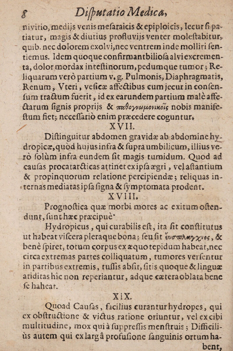 / Dijhutath MedicSi aivitioyniedijs venis mefaraieis & epiploicis, lecur fi.ps- tiatar, magis & diutius profluvijs venter mokftabiturg ■ qiiib. nec dolorem exolvi,nec ventrem inde molliri fen« fiemus. Idem quoque confirmantbiliolaalviexcremeE» ta, dolor mordax inte1linorum,pedunique tumor 5 Re¬ liquarum vero partium v* g.^Pulmonis, Diaphragmatis, Renum Vteri, veficae alFedibus cum jecur in confen- fum traftum fuerit, id ex earundem partium male aJFe- fiarum (ignis proprijs & 7n^6oyv&)f4>ovmolg nobis manife- ftum fietf neceffario enim praecedere coguntur^ , ' XVIL Diftinguitur abdomen gravidse ab abdominthjr- dropiGar,quod hujusinfra&fupra umbilicum, illius ve- -16 folum infra eundfem fit magis tumidum. Quod ad caufas procatardicas attinet ex ipfaargri, velaftantium & propinquorum relatione percipiendae j reliquas in- ? ternas mediatas ipfa figna & fymptomata prodent, XVIIl/ Prognoftica qux^morbi mbres ac exitum often- diin t, funt hsec praecipue* Hydropicus, qui curabilis eft, ita fit conftimtus ut habeat vifcera pleraque bona 3 feufit , & benefpiret, totum corpus exaequo tepidum habeat,nec circa extremas partes colliquatum, tumores verfentur in partibus extremis, tuffis abfit, fitis quoque & linguas ariditashk non reperiantur, adque casteraoblatabenc fe hahear. XiX.. Quoad Caufas, facilius curantur hydropes, qui cx obftruftione & vidus ratione oriuntur, vel ex cibi multitudine, moxquiafuppreflismenfiruis^ Difficili¬ us autem qui exlargaprofufione fanguinis ortum ha¬ bent,