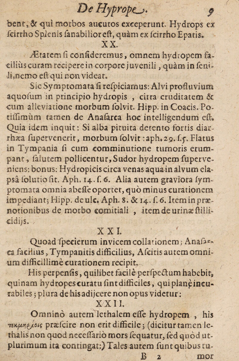 bcnt^^ qui morbos aucutos exceperunt. Hydrops et •feirriio Splenis fanabilioreS, quini ex fdrrho Epatis* ^ XX. ' •. ^ Cratem fi confideremus, omnem bj/dropem fa- eiiius curam rccipetein corpore jnvemli ^ quaiB in . ii.oemo eftqui ncn videato Sic Symptomata fi rerpidarnus: Ah/i profluvium aquofum'in prindpio hydropis , citra-cruditatem & oiim alicvladooe morbum folvit. Hipp. in-Coacis, Po~ tiffimom tamen de Anafarca hoc intelligendum eft^ Quia- idem inquit: Si alba pituita detento fortis diar- rhsa fupervenerir^ morbum folvit taph^ 29. %. Flatus in Tympania fi cum comminutione tumoris erum¬ pant, falutem pollicentur,Sudor hydropem fuperve» niens: bonus: Hydropicis circa venas aquain alvum ek» psa foiutiofit. Aph, 14. f.4. Alia autem graviora ijm- ptomata omnia abefie oportet, quo minus curationem impediant, Hipp. de ulc^ Aph. S. & 14. f. 6. Item in prx- Botionibus de morbo comitiali itcmdeurin.xfii!ih cidijs» / XXL Quoad fpecierum invicem collationem 1 Anaias^- ca faciiius, Tympanicis difficilius, Afeitis autem omni¬ um difficillime curationem recipit^ His perpenfis, quilibet faciieperfpeftum habebit» quinam hydropescuratufintdiffidles, quiplanpincu- rabiles 5 plura de his adijeere non opus videtur; ' XXIL Omnino autem^cthalem effc hydropem , his pr^feire non erit difficile $ (dicitur tamen le- thalis non quod neceffarib mors lequatur, fed quod ut- plurimum ita contingat:} Tales autem funt quibus tu-