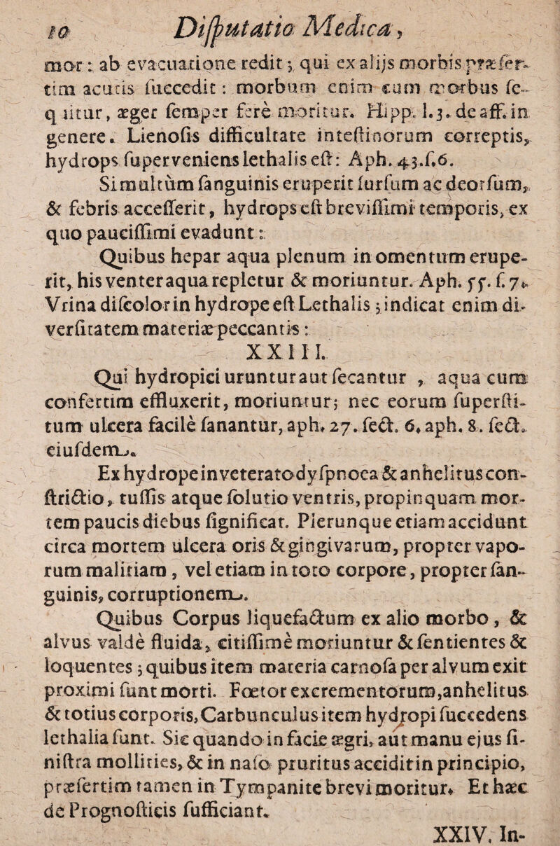 mar; ab evacuaxione redit 5, qai exalijs morbis tim acutis iiiecedic: morbum enim cum morbus q litar, aeger femper fsre moritor, Hipp. 1.3,deaff.in genere a Lknofis difficultate inteftinorum correptis, hydrops fapcrvenieaslethaiiseft: Aph. 43.f*6. Simultum fanguinis eruperit iurfam ac deorfum,. & febris accefferit, hydrops cftbreviffimi tcoiporis, ex qiio pauciffimi evadunt: Quibus hepar aqua plenum in omentum erupe¬ rit, his venter aquarepletur & moriuntur. Aph. ff. f 7«. Vrinadifcolorin hydropeeftLethalis jindicat enim dh verfitatem materiae peccantis: XXIII. Qui hydropici uruntur au t fecantur , aqua eum conferam effluxerit, moduururj nec eorum fuperfti« tum ulcera facile fanantur, aph, 27. fed. 6« aph. 8. fc(5l. eiufdem^.. s, Exhydropeinveteratodyfpnoea&anheliruscon- ftridlo^ tuffis atque folutio ventris, propinquam mor¬ tem paucis diebus fignificat. Pierunque etiam accidunt circa mortem ulcera oris &gingiv3rum, propter vapo- ruramalitiara, veletiacn in toto corpore, propter fan¬ guinis, corruptionemLi. Quibus Corpus liquefadum ex alio morbo, & alvus valde fluida, citiffime moduntur &fbntientes & ioquen tes, quibus item materia carnofa per alvum exit proximi funt morti. Poetor excrementorum,anhelitus 6c totius corpods,Carbunculus item hydjropifuccedens lethaliafuna Sic quando in facie :^gri, aut manu ejus fi- niftra mollities, 6c in naio pruritus acciditin principio, ptcefertim tamen in Tympanite brevi moritur^ Et hac dc Prognofticis fufficiant. ^ XXIV, In.
