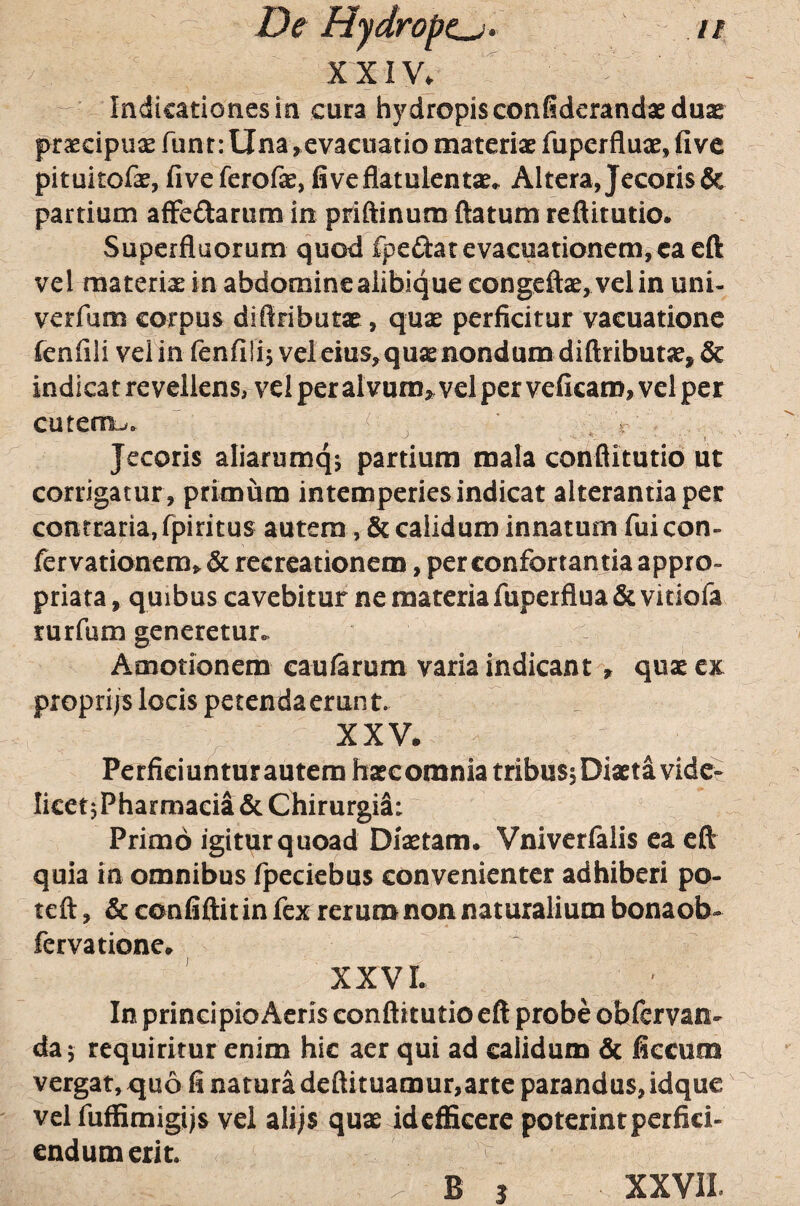 XXIV» - Indicationes ia cura hydropis confiderandae duae praecipuae funt: Una ^evacuatio materiae fuperfluae, five pituitofae, fiveferofe, fiveflatulent^. Altera, Jecoris & partium afFeftarum in priftinum ftatum reftitutio. Superfluorum quod fpeftat evacuationem, ca cft vel materiae in abdominealibique congeftae, velin uni- verfum corpus difiributae, quae perficitur vacuationc fenfili velin fenfiiij vel eius^quaenondum diftributae, & indicat revellens, vel per alvum> vel per veficam, vel per cutem-*. '' : ^ ^ r ' .. Jecoris aliarumqj partium mala conflitutio ut corrigatur , primum intemperies indicat alterantia per contraria, fpiritus autem, & calidum innatum fui con¬ fer vationcm> & recreationem, per confortantia appro- priata, quibus cavebitur ne materia fuperflua & viriofa rurfum generetur. Amotionem caularum varia indicantquae tm propri/s locis petendaerunt. XXV. Perficiuntur autem haec omnia tribusj Diaeta vide- IketjPharmacia & Chirurgia: Primo igitur quoad Diaetam. Vniverialis ea cft quia in omnibus fpeciebus convenienter adhiberi po- teft, & confiftit in fex rerum non naturalium bonaob- fervatione. XXVL In principio Acris conflitutio eft probe obfervan- da^ requiritur enim hic aer qui ad calidum & ficcum vergat, quo fi natura deftituamur,arte parandus, idque vel fuffimigijs vel alijs quae idcfficere poterintperfici¬ endum erit.
