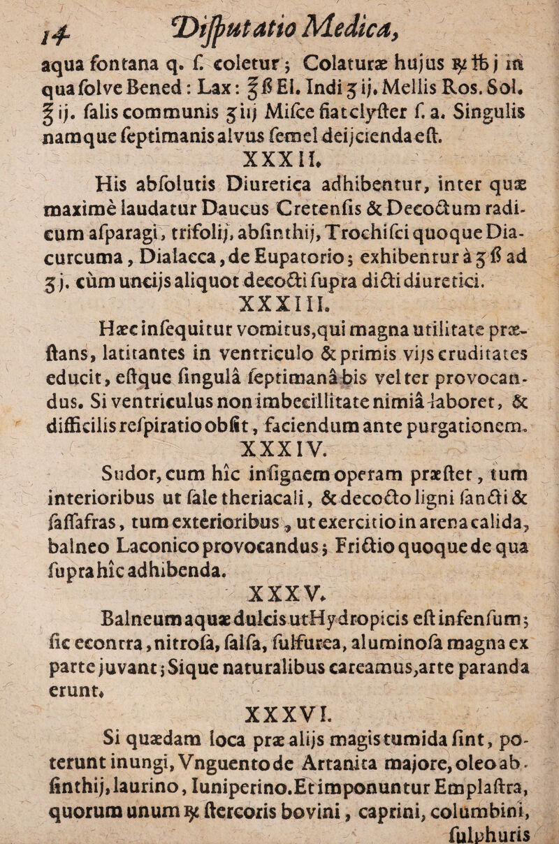 aqua fontana q. f. coletur 5 Colaturae hujus ^ib j iti quafolveBened: Lax: f 15EI. Indi5ij*Mellis Ros. Sol. |ij. falis communis jiij Mifcefiatclyfter f. a. Singulis namquefeptiraanisalvus femel deijciendaeft. XXXIh His abfolutis Diuretica adhibentur, inter qus maxime laudatur Daucus Cretenfis & Deeodum radi- GUm afparag^ trifoli/, ablinthij, Trocbifci quoque Dia- curcuma, Dialacca, de Eupatorio 5 exhibentur a 515 ad 5)7 cum uncijs aliquot decodifupTra didi diuretici. XXXIII. Haec infequicur vomi tus,qui magna utilitate prx- ftans, latitantes in ventriculo & primis vijs cruditates educit, eftquc fingula feptimanatis vel ter provocan- dus. Si ventriculus nonimbeeillitate nimia laboret, 6c difficilis refpiratio obiit, faciendum ante purgationem. XXXIV. Sudor,cum hic infigaeraoperam praeftet, tum interioribus ut faletheriacali, & decodo ligni fandi & faffafras, tumexterioribusT, ut exercitio in arena calida, balneo Laconico provocandus 5 Fridio quoque de qua fupra hic adhibenda. XXXV. Balneum aquae dulds utHy dropicis eft infenfum 5 fic econrra, nitrola, falfa, lulfurea, alurainola magna ex parte juvant i Sique naturalibus careamus,arte paranda erunt. ^ XXXVL Si quaedam loca prae alijs magis tumida fint, po¬ terunt inungi, Vnguentode Artanita majore, oleo ab ^ finthij, laurino, luniperino.EfimponunturEmplaftra, quorum unum ^ ftercoris bovini, caprini, columbini, fulphuris