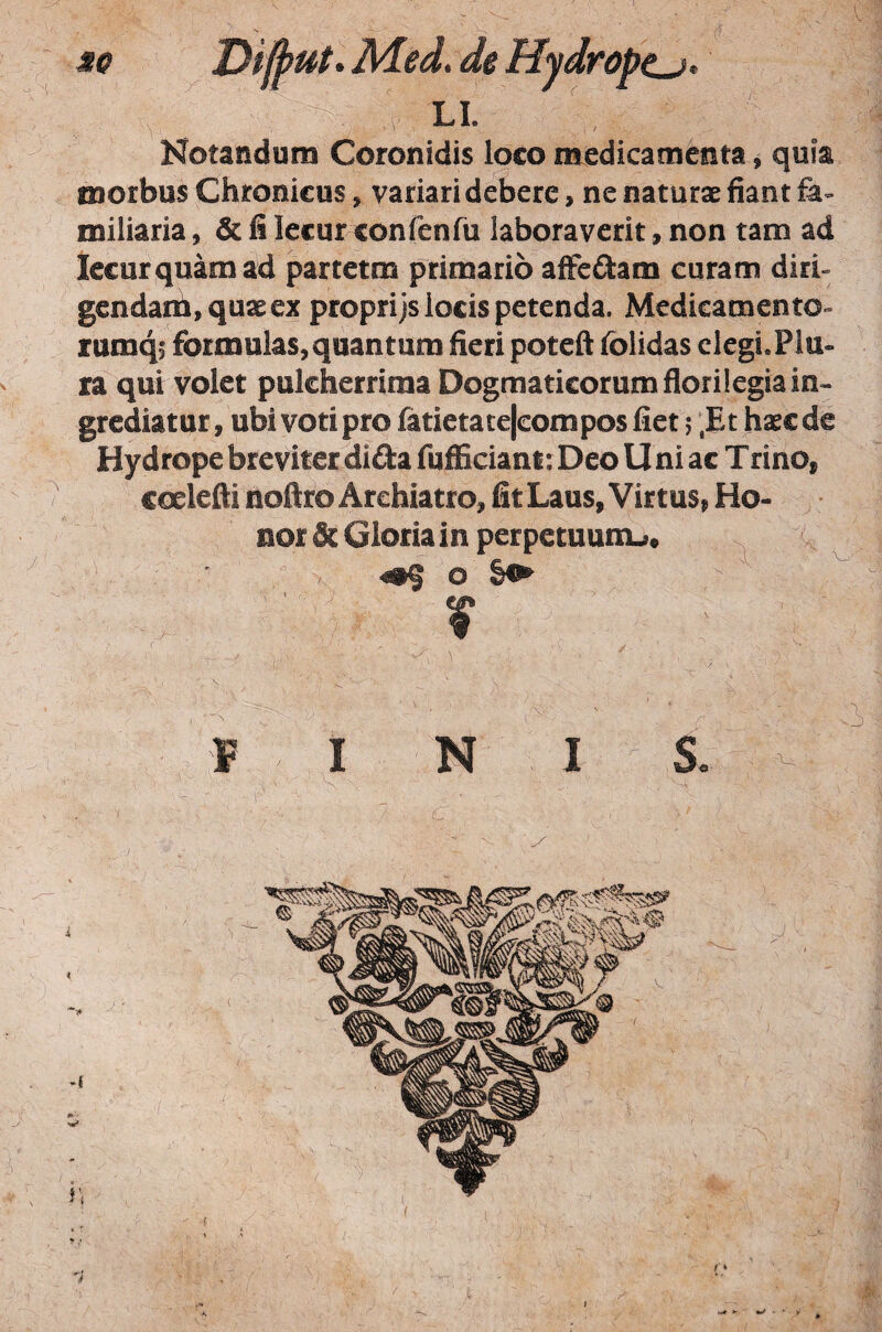 MO DifjfUt.Med.de Hydrope^, ^ ' /’ LI. Notandum Coronidis loco medicamenta, quia morbus Chronicus, variari debere, ne naturae fiant fe- miliaria, & fi lecur confenfii laboraverit, non tam ad Iccurquamad partetm primario affcflam curam diri¬ gendam, quae ex proprijs locis petenda. Medicamento- rumqi formulas, quantum fieri poteft folidas elegi.Plu¬ ra qui volet pulcherrima Dogmaticorum florilegia in¬ grediatur, ubi voti pro fatietate|composfiet j ,Et haec de Hydrope breviter dida fufficiant: Deo U ni ac Trino, coelefti noftro Archiatro, fit Laus, Virtus, Ho¬ nor & Gloria in perpetuunu« o \ I N S. .i 'U