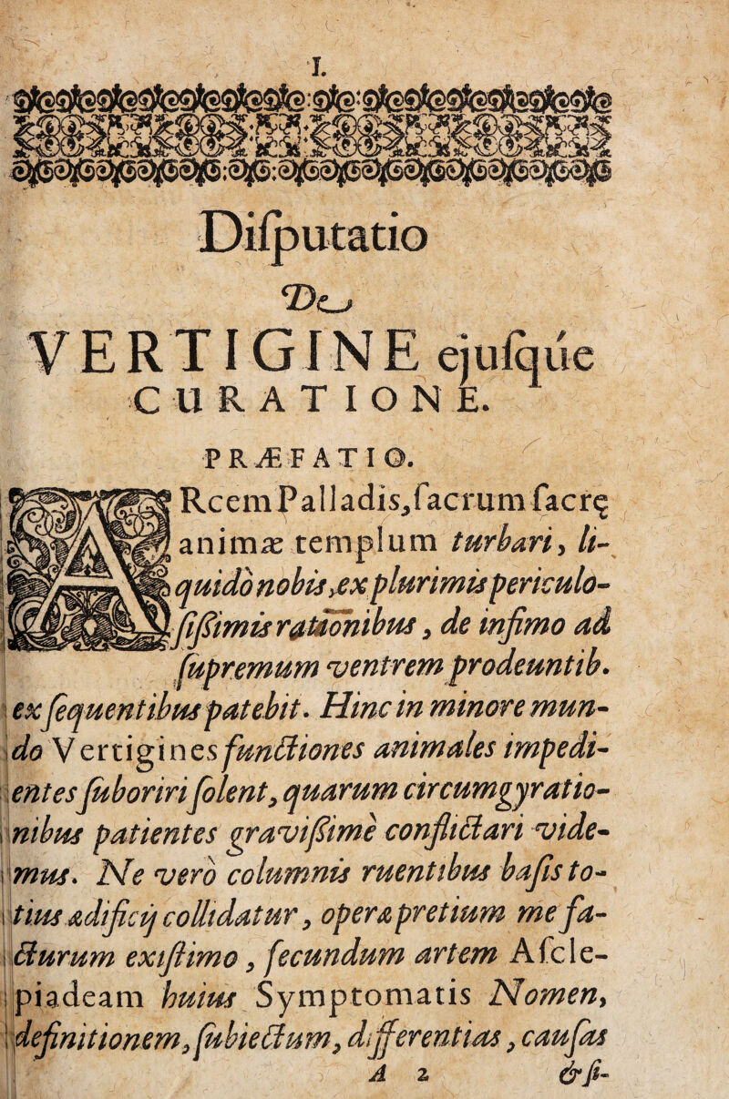 putatio ‘Do PROFATI Rc emi’ a I ] aclis,facrum |acr^ animas templum turbari, li-^ quidb nobis yCX plurimis periculo- .-^J^imisr^Mohibus) de infimo ad ^^premum ventrem prodeuntib. exfiquent ibus patebit. Hinc in minore mun- i do V ettigines funiiiones animales impedi- lentesfiboririColent, quarum circumgyratio- nibus patientes gravifiimc confiiCiari vide¬ mus. ISfe vero columnis ruentibus bafis to¬ tius adificij collidatur, operapretium nie fa- Burum exifiimo, fecundum artem Afcle- piadeam huius Symptomutis Nomen, dfinit ionem,fubieBum, differentias, caufas A z &fi- ■it