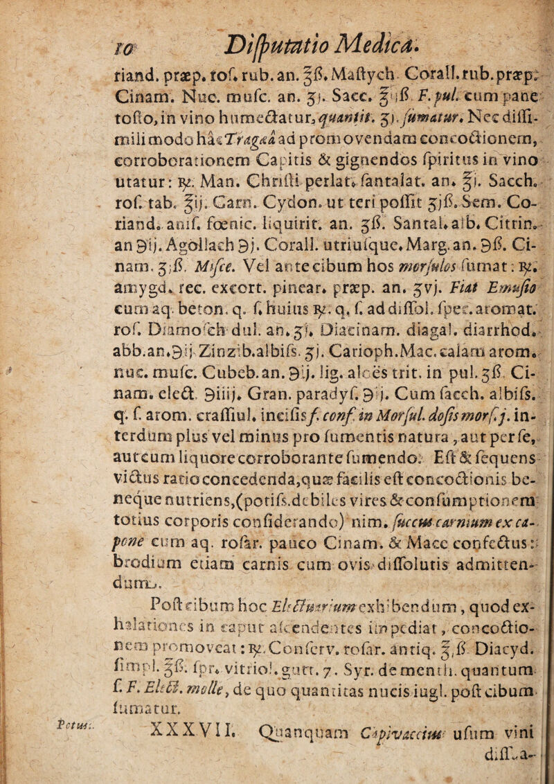 m riand. praep. tof4nib.an.§f5*Maftych Gorall.jfub.prsept Cioam. Nue. mafc. an. 51. Sacc» cum pane toPio,in vino humecSatun^^^iiJ^W. miiimodoad promovendam concodionem, corroborationem Capitis & gignendos fpiritiis inl^ino utatur: Man. Chrifti perlanfantaiar. an* fi. Sacch» roP tab. fij. Carn. Cydon, ut teri polEt jjE Sem. Co- riando aoif. foenic. bquirir. an. gfi. Santai*aib* Citrim- an9lj. Agb^llachBj. Corall. utriuique^Marg.an.BE Ci- naoi. 5)1?. Mhfce» Vei ante cibum hos morjubs fumat: amygd* ree. cxcort. piiiear* pra:p. an. jvj. FUt Emujio cum aq. beton, q. f* huius q, f. addiffDi, fpec.aroroat. rof, Diamo^cEdiil. ah*5l* Diacinarn. diagal. diarrhcd*’ abb.an*9!} Zinzib.albifs. jj. Carioph.Mac.calam arom* nuc. mufc. Cubeb.an.Bij. lig. alces trit, in puLgl?. Ci- nam* eled. Siiij* Gran. paradyC glj. Cum lacch. aibils. q. f. arom. eralTiul* incilisf conf, m Morjul. dojtsmorf.j, in¬ terdum pius vel minus pro (umentis natura , aut per fe, aureum liquore corroborante fumendo: Eft ^ fequens vidus ratio concedenda,qu^ facilis eflconcodionis bc- neque nutriens,(pofiE.dcbilesvires&confumptionera- tonus corporis nim» (uccmcm-nmmexca-. pene tum aq. rofar. pauco Cinam. & Macc confedus:: brodium etiam\carnis cum ovis^diffolutis admitten¬ dam... Poft cibum hoc Ehffmrmmt^lvbcvAum, quod ex¬ halationes io rapne alcendentcs ilopediat , concodio- nem pmnioveat ‘.^.Conferv. rofir. antiq. f,l? Diacyd. fimpl. gl?. (pr* vitriol.giirr. 7. Syr. dementii. quantum- f. P. Elt6i, molle^ de quo quantitas niicisdugl. poft cibum 1 uniatur. XXXVII. Qiianquam Cipiv^ccim- ufum vini . d.ll^a--'