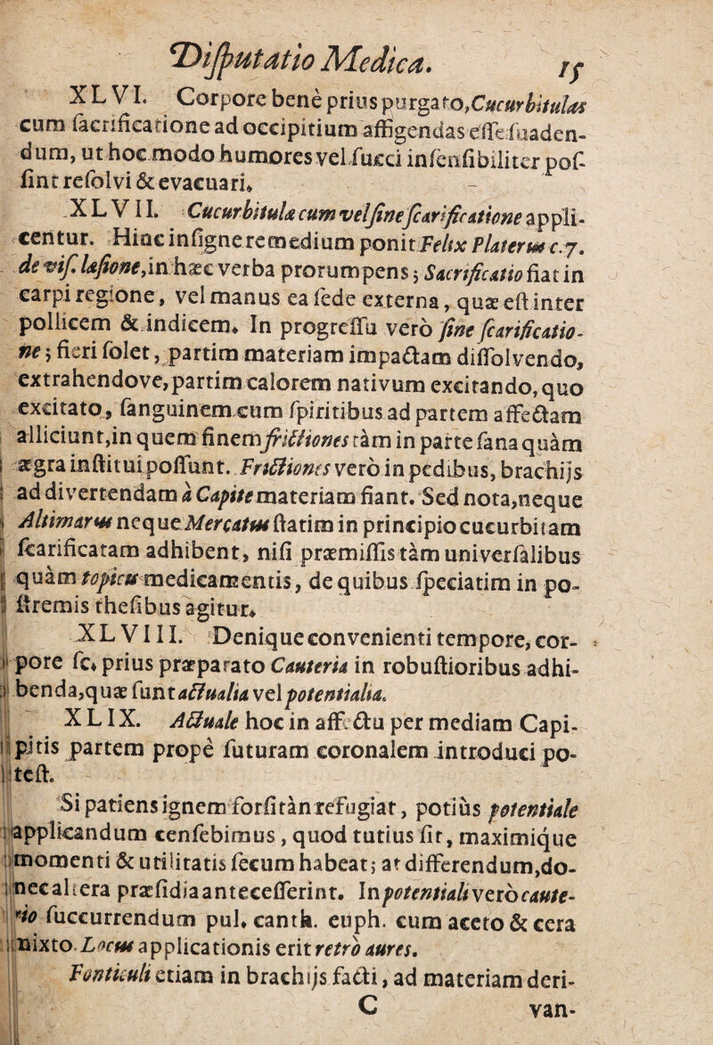 ^tjffutatw Medica. r; XLVI. Corpore bene prius purgaro, cum facnfieadonc ad occipitium affigendas effeiuaden- dum, ut hoc modo humores vel.fucd infenfibilitcr pof- lintrefolvi&evacuaru - . X L V i 1. Cucutbiiula cum velJineJcAr fficAt lom ap pii - centur. Hiac infigneremedium ponitFf/ixPUterme.^. de mf Ufione,inh^tvctb^ prorumpens 5 SAcrtficmo fiat in earpi regione, vel manus eafede externa, cjusceflinter pollicem dcindicem. In progreffu vero m 5 fieri folet ,partira materiam impaaam diflbl vendo, cxtrahendove,partim calorem nativum excitando, quo excitato, fanguinem.eum rpiritibus ad partem afFeflam , alliciunt,in quem finemfiUiienesiim in parte fana quam i atgra mftitui poffun t. FnSliones vero in pedibiis, brachi js • ad divertendam k C^^i/^materiam fiant. Sed nota,neque i AltimarHi titc\\it:M€rcAtfH&^x\m m principio cucurbitam I fcarificatam adhibent, nifi prtemiffistamuniverfalibus I quam medicamentis, de quibus fpeciatim in po- Htremis thefibusagitur^ y XLVIII. Deniqueeonvenientitempore,cor- ^ ii pore fc^ prius praeparato in robuftioribus adhi- benda,quae (\xnta&mliA vel fotentiaha. , X LIX. ABuale hoc in affi ftu per mediam Capi- iilpjtis partem prope futuram coronalem introduci po- litcfl:. ■Si patiens ignem forfitan refugiat , potius ptenthk mpplkandum cenfebiraus, quod tutius fit, maximique umomenti & utilitatis fecum habeat j at difFerendum,do- imecahera praefidiaantecefTerint. Infotemialivctbcaute- ' fio fuccurrendum puKcanth. cuph. cum aceto & cera iimixto.Z^fw applicationis erit retro aures. Ponticuli etiam in brachijsiadi, ad materiam deri- C van-