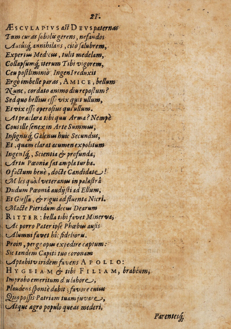 ^ s c VIA P i V s <i/? D E V spiaterna^ Tam curas jabolisg^nns ^ ntpmdot cxfmnihilms, citbfalubftm^ Expertm Med^ns, tulit medelantr Collapfuw^ittrum Ttbi vig^rtm^ Ceu poftlmtmb Ingenlrednxit Ergh imbelle paras, A m i c e , bellum- 7^nc, cur dato ammo diu repoflum ? Sed quo beUm cjjt mx qm uUum^ Et vix ejp operofius qu fuUum* j K^t prae lar a itbt quu Arma ?Nemfh I Cousillefenexm AfteSumwimi j InJigm^GaknmhmcSecundua^ i Et yquam clarat acumen expobtum^ I Ingenl^, Saentia ^profunda^ \ x^rtm PeeonUfat ampla turban i O fa^um bene i docle Candidate^ / 1 les qmd veter anm in palsfirSt I Etidum Pmma audijfli ad Ellum; il Et GieJJa, ^ r^gui adfluenta NkrL- Ii tJHa^e Pieridum deem Dearum \ R1T T E R : beda t$bifavet Mmervai^ K porro Pater ipfi Phcehm aufs^- . Kiyilumnifavet hufiddmm. ^ Proin yperge opm expedtfe captum: i Stc tandem Capiti tuo coronam j' KjAfptahitvmdemfavens h. p ollo II H Y GEI A M ^ tibi F I L I A M, I i Improbo emeritum d. u laborem^ || PUuderisJpontedabtt ':,favore cuius’ ; ' rT\ ■