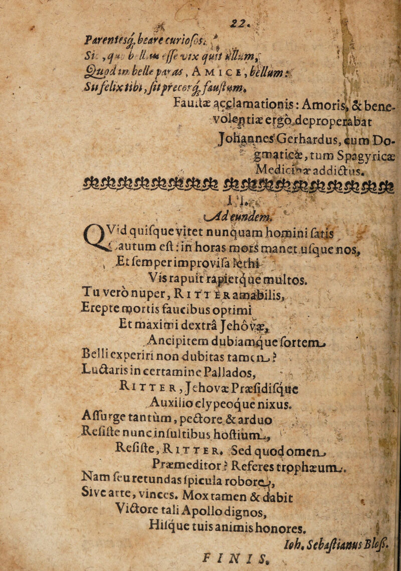 T^entes^hearecuriof&Si. ^ ^ T iS ■’ i. it t’ §imd tm belk pa^as, A m i c e , btUum iC Siffelix tiby,Jitpfec§r^fm(lu^^^^ I Fauitx ^c^iamatipnis: Atnori^Sc beae^ vo^tiaee^Mepropelabat Jo%^e^fierhardus, ^um Do- - gro^tic&, tum Spagyricas Medicfe ar ad d i dti $• lyideUntem^ I Vid quiique^et nunpuamhopaini (k|s .£:autum eft: iit horas mollS tMnet ulgue ^ .^tfcmperimprpvira ferfet ; Vi5 rapuit r4|ijet(^uemul^ T u vero n uper, R i t; t amaillis, JErepfe obortis faucibus optimi Et maximi dextra Jehoyf^ ; . AncipitemdubiamqucfortennL* Belliexperiri non dubitas tamciij^ Ludaris in certamine Pallados, ' - Ritte RjJehovarPrxfidiiqisc .Auxiiioclypeoque nixus. A (Turge tantum, pedore &axduo , Rcfillenuncinlultibus hoftiumL,, ^  Refifte,RiTtER* Sedquocjomcn-» /- P^’*nieditori' Referes crpph^unu. Xsam (eu retundas (picuia roboxOj Sivc acte, vinces* Mox tamen dc^bit Vidorc tali Apollo dignos, tuis animis honores. .t- -V I vVi ti r i >.v % i ' t i FINIS, Ith, ' /%'