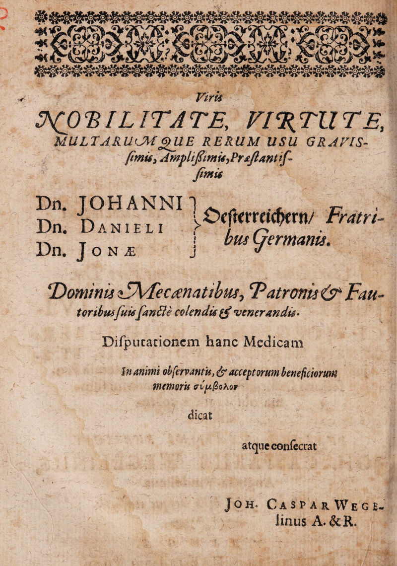 Vim MULTARUM QUE RERUM USU GRAEIS- fimk} Amj>liflitnti) Proflant if- Dn! D°niAemNI \^™mw Fmri- bmwermanis. Dn. J o n je j cDominis<i5\4ec(enatibusr Patronis &Fau- t oribusfuisfmBe colendi# venerandi#* Difpucacioncm hanc Medicam In animi obfervantis, & acceptorum beneficiorum memoris ^ dicat atque confecrat jOH. CasparWege- linus A. &R. T/ ¥¥f