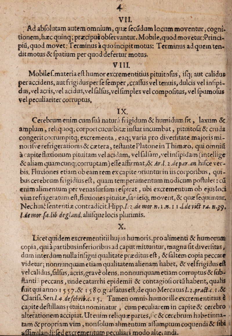 ; Ad abfbiutam autem omnitifri, quae (ecudum locum moventur, cogni¬ tionem,'haec quinq; praecipui oblervantur» Mobile,quod movetur.-Princi- piu, quod movet: Terminus a quo incipit motus: Terminus adqueiuten* dic motus Sc (patiurn per quod defertur motus. , f' r viii. - r . il Mobile Cmateria eft humor excrementitius pituitodis 5 ifq; aut calidum per accidens, autfngidusperfeicmper/craiTus vel tenuis^dulcis vel infipi- dus#vci acris,vel acidus, velial(us5veifimplex vel campofitus* vel ipumofiif vel peculiariter corruptus* IX. Cerebrum enim cum fua natura frigidum Sc humidum fk, laxum Sc amplum, reliq ioq, corpprtcucurbita inftar incumbat, pituito& Sc cruda congerit eocrumpitq; excrementa, eaq; varia pro diverfitate majoris mi¬ nor ifve refrigerationis Sc cattera, teflante Platone in Tbinaaro, qui omnia I capite fluxionum pituitam vel acidam, Velialiand>velinflpi<ftm (intellige Sc aliam quamcunq;corruptam)efleaihrraat,&: Ar.l, zJepar.an.hifce ver¬ bis. Fluxiones etiam obeam rem excapite oriunturin iis corporibus, qui- bds cerebrum frigidius efl, quam temperamentum modicum pofluiet: cu fnimalimentum per venasfuriumiefpirat, ubi excrementum ob ejuslod vim refrigeratum effluxiones pituita*,ianieiep movent,Sc quas (equuntur, t Nechui^fentendaspontradicit.HippJ.zdemor/n.i.n.11 U.deviii ra. Ide rmr fa. UhdegUnd. aliiiqueloeis plurimis. - ' v ' s X9 Licet quidem excrementitii hujus humoris,pro alimenti Sc humorum copia, qui a panibusinferioribus ad caput mittuntur, magna fit diverfitas dum interdum nulla infigni qualitate prxditus efl, Sc (altem copia peccare videtur; nonnunquam etiam qualitatem alienam habet, dc vel frigidus efl velcaHdus,ialfus,acris,grave olens, nonnunquametiam corruptus& fab- ftantir. peccans, unde catarrhi epidemii Sc contagiofi ortu habent, qualis fuitquianno i 55 ya&c 15 8 o.gcallatus eft, de quo Mercatus/. 2.pra&.c.t.Sc GhnCsScn.L^.defehnb.c. 1 5. Tamen omnis humor ille excremendtius e capite deftiilans pituita nominatur , cum peculiarem in capi te Sc cerebro alterationemaccipiat.Otenimreliquaepartes/c&certbrumhabednna- i tam Sc propriam vim, non (olum alimentum aflumptum coquendi Sc (ibi aflimilandi:led excrementum peculiari modoaltetandi» ' j