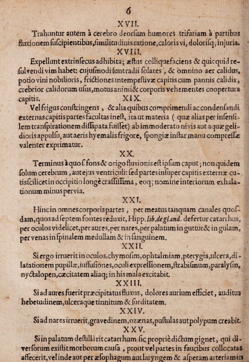 Trahuntur autem a cerebro deor&m humores trifariam a partibus fluxionem {uicipientibuSjfimilku ditiis ratione, caloris vi, dolorifq5 injuria. ii Expellant extnnfecusadhibkayaeflus colliquefaciens Sc quicquid re- fclmidi vim habet: cujufmodi fune radii-fclares , Sc omnino aer calidus, potio vini nobilioris 5 fridliones mtemrpeftivse capitis cum pannis calidis 9 crebrior calidorum u(usJmotusanimi& corporis vehementes coopertura -capitis. XIX. Vel frigus conftringens, & aha quibus comprimendi ac condenfancli externas capitis partes facultas ineft, i ta-ut materia ( qnx alias per infenfi- lem tranfjkrationemdiflipata fuiflet) ab immoderato ni vis aut aqusegeiU dioris appulfu, aut aeris hyemalis frigore, fpongiac indar manii comprelfe valenter exprimatur. XX. Terminus aquoffonstSc origo fluxionis eftipfum caput; non quidem folum cerebrum, aut e jus ventriculi: fed partes infuper capitis externae cu- tisfcilicetinoccipitio longe craffiflima , eoq; nomine interiorum exhala¬ tionum minus per via. XX!. _ Hinc in omnes corporis partes , per meatus tanquam canales quofc damsquos ad feptem fontes reduxit, Hipp. libjegland. defertur catarrhus, per oculos videiicet,per aures,per nares,per palatum in guttur& in gulam, per venas in fpinaiem medullam Sc in fanguinem. \r f j XXII Si ergo irruerit in oculos>chymofim,ophtalmiam,pterygia,u!ccra,di- l&tationem pupillae, iuffiifiones, oculi exprefllonem,ftrabifmum,paralyfin, ny&alopen,caecitatem aliaq; in his mala excitabit. XXIII. Si ad aures fuerit praecipita tus fluxus, dolores aurium efficiet, auditus hebctudinem,ulceraque tinnitum & (urditatem. _ ;; v'' -- xxiv. Si ad nares irruerit,gravedinem,oz«nas5puftuIas aut polypum creabit. XXV. Si in palatum deftillaritcatarrhum fic propriedi&um gignet, qui di- verfbrum exiftit morborum caufa , prout vel partes in faucibus collocatas affecerit,vel inde aut per adophagum aut laryngem Sc afperam arteriaman