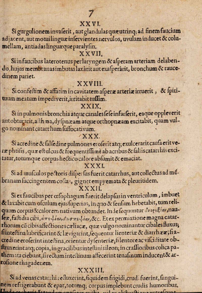 XXVI. Si gurgulionem invaierit, aut glandulas qaaeutrinq* ad finem faucium adjacent, aut motui linguae infavientes nervulos, uvulam inducet fk cola- mellam, antiadas linguasque paralyfin. xxvn. Si in faucibus laterotenus per laryngem & afperam arteriam dclaben- do, hujus membranas imbutas laxant aut exaiperarit* bronchum $c rauce¬ dinem pariet. , XXVIII. Si confedim & aflatim in cavitatem aiperae arteriae irruerit 2 & fpiti- tuum meatum impediverit,irritabittuflSm0 XXIX, Si in pulmonis bronchia atque canalesfefeinfarfcrit, eaque oppleverit aiitobtu|arit,ailhma,d)rfpnxam atque orthopnacam excitabit, quam vul¬ go nominantcatarrhumlufFocativum. /xxx» Si acredine & faliedine pulmones eroferit atq; exulcerant caufa erit ve¬ ras phtifi$, quae ed ulcus & frequentilfimc ab acribus&c (ahiscatarrhis exci¬ tatur,totumque corpus hedHcocal ore abfomit&emaciat, XXXI. Si ad mufculos pecoris diipeifusfueritcatarrhus, autcoile&usad me- branamfuccingencem coflas, gigne t empyemata & pleuritidem, XXXII. Si ex faucibus per cefophagum fueiitdelaplusin ventriculum, imbuet & laxabit cum o (culum ejus (uperius-, in quo & fenfum hebetabit, tum reli¬ quum corpus&calorem nativum obtundet. Indefequuntur ^j?s?/cw,nau- lear^falhdiacibi^Vsd/sajcAu^Tre^t^^^cc. Et ex permixtione magnacatar- rhorumcucibisalfe&ionescnrliacae, quae vulgo nominantur cibales fluxusj ifiintefiinalubrificarint6ci^vigarint,4quenturiienteriae&dianha:aeifia- crcdjneeroferintintetbna^rienturaylenteriiPji1^11^1'6 ac vikiditate ob« ftruxerin t a tq; copia, in gracilibus intefti nis ii eon; in craffioribus colica pa- themata ciebiint3firecUimintdlinum affecerint tenafinum inducenti ar- rofione rhagadenem, XXXIII. Si ad venascatarihiieduxerint,fiquidernfrigidi,cmdi fuerint,(angui- nem refrigerabunt &epar,totumq; corpus i mplebunt crudis humoribus. ^ '»'« »!«—*«■« ... .. ^ » -Q..~ ~ 11-r- J* Cr-t •; tn. »