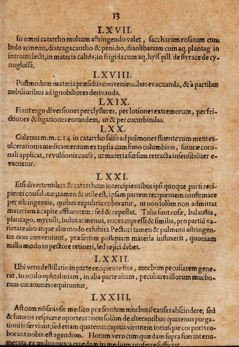 v ,. Lxvir. fn omni catarrho multum attingendo valet, (accharum rofetum cum bolo armenojdiatragacantho 8cpenidio,diaolibanum cumaq. plantag In introituiedyn materia cahdajin frigidacum a q JiWfpi! I ,de ft y r accd e cy* nogloila.  ' ' * ' LXTIII. Foftmodam materia praefidiisconvenienabusevacuanda, Sca partibus nobilioribus ad ignobiliores derivanda. u t ^ EX IX. Fiant ergo di verfiones per clyftere.s, per lotiones extremorum, per fn~ . Diones 3cligationes-eorundem, ut Sc per cucurbitulas, > LXX. Galenus m^m. c. 14.in catarrho fafib ad pulmones fluentecum metu e&* ulcerationis medicamentum ex tapfia cum fimo columbino, fotura; coro¬ nali applicat* revulfioniscauia ■> ut materia forfom retra&ainfenfibiliter e- T-acuetur» • - -v- :'; j . r - lxxi: Etfi divertentibus Sccataxrbum intercipientibus ipfi Quoque parti reci- pienticonfulaturjtamen & utile efi, ipiam partem recipientem confirmare perafiringentia* quibusexpuitrixroboratur, utnoniolumnon admittat materiam a capite affluentem: fed &: repellat. Talia font ro&, balauftia» plantago, myrtilii, bolus armenus,- nuces cupreffi & fissilia, pro partiu va¬ rietate alio atque alio modo exhibita.Pe&ori tamen Sc pulmoni aftringen- tia non conveniunt, proferrim poftquam materia influxerit, quoniam aiullo modo in pedore retineri, ied rejici debet. I-V , ■ / LXXII, Ubi vero deftillaticfn- parte recipiente fixar morbum peculiarem gene- rat, in oculo ophtalmiam, in alia parte alium, peculiaresillorum morbo* rum curationes requiruntur, || I LXXIIL Adcumnolatisfit meditopraefenthimmorborueaufesabfandere; fed & futuros reipicere oporteat: non foliim de alterantibus quatenus purga¬ tioni inferviuntjfed etiam quatenus capitis vir cutem totiufque corporis ro¬ borant nobis efl agendum. Horum vero cum quasdam fiiprafuerintenu- merata.ex multis nauca nna»da m in m*dmm nrn&rrgfoffirbr-- -