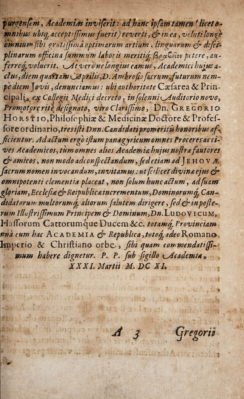 Γ fttrgenfm, Ac ademtas inviferitt ad hanc ipfam tamen f liceto- mntbm ubicj, acceptiffmus fuerit) reverti·, (f in ea, velatitono bmnium fibt grditjpnta optimarum artium, linguarum tjr d:fn plinarum ojfclnafummnm laborii meritici QpjiQeiov petere, au· ferredvoluerit. \^Atveronclongiuseamus, Academici hujusa· cius, diem quatiam ^Aprilis,D. Ambrcfiofacrumyfuturtim ntm- f e diem Jovis, den undamus: ubiauthoritate Cxfarea &; Prin¬ cipali», gf Collegii, Medici decreto, infolenni\_Auditorionovo, Promptpreritedtfignato, vkoClarijJimo, Dn. Gregorio Hors tio,Philoiophix & Medicina: Do&ore&Profef- for e o r di n a r\o,tres ifti Dnn.Candidati promeritisbononbus a f ficientur. Ad altum ergo ifium pan&gyricum omnes Proteret ac ci¬ ves Academicos, tum omnes altos Academia hujusnofrsfautores 0“ amicos, non modo adeonjj) e itandum ,fed etiam ad J E Η o v & facrum nomen invocandum invitamus : ut fdlicet divina ejus & omnipotenti clementia placeat, non folum hunc ailum, adfuam gloriam,Eecie'fiet & Reipublic&mcr ementum,Dominorum qs Can¬ didatorum multorumd altorum falutem dirigere ,feddrinpofie- mm llluftriffmum Principem & Dominum,Dn. Ludo v i cum» HaiTorum Cattorumque Ducem &c. totamd Provinciam vna cum hac Academia & Republtca, toto£ adeo Romano·, Imperio & Chriftiano orbo» fibi quam commendati(f- mum habere dignetur. P. P. fub figillo ^Academia*