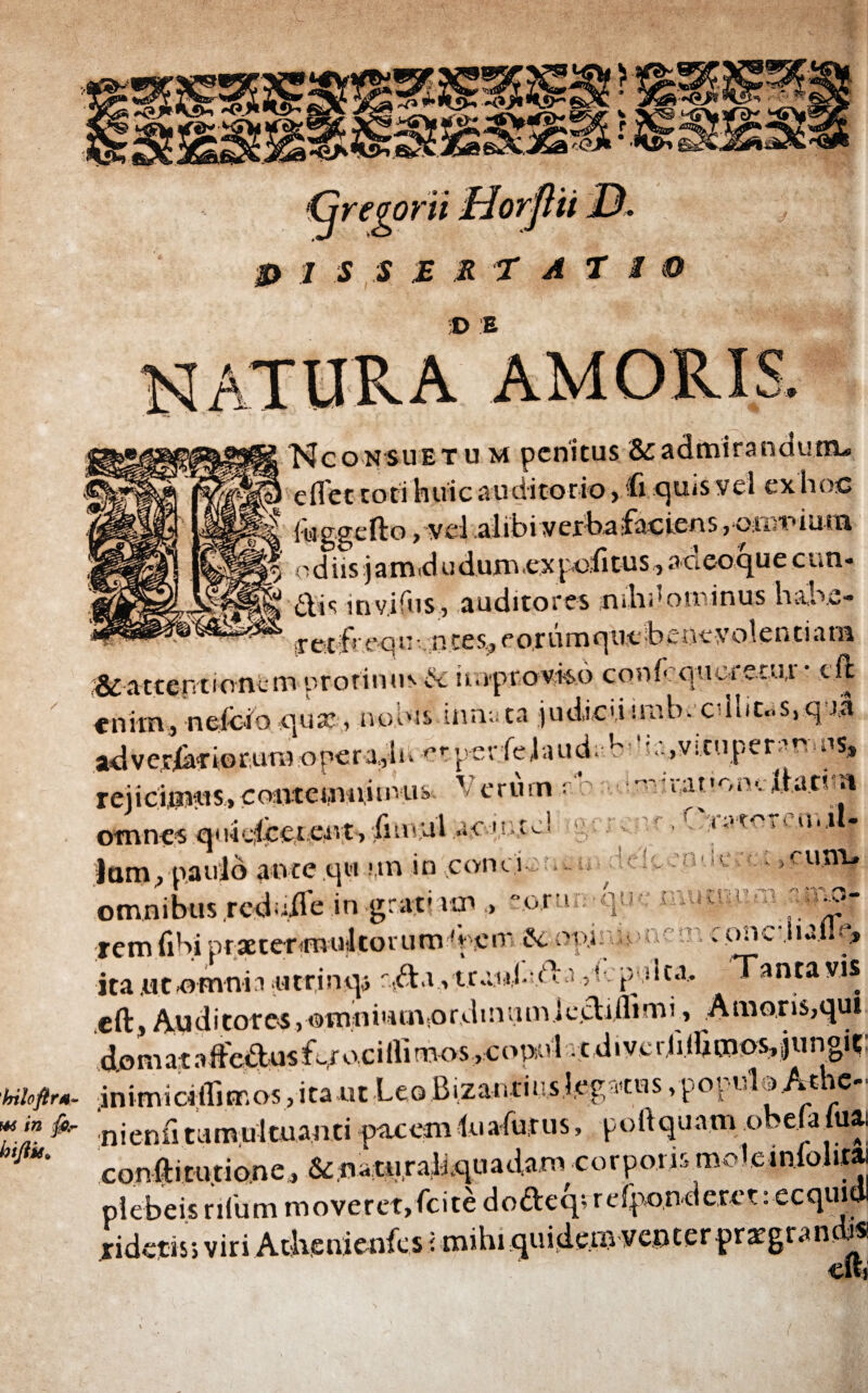 p i s s £RT A T i •D E ' ·, C'TivrcTf,ii iil- Nconsuetu m penitus & admirandum-. . eflet toti huic auditorio, ii quis vel ex hoc d kiggefto,-yel alibivej:feasfactens, oinuiam n d i is j a m d u d um ex poli tu s, aoeoque eun¬ dis invifus, auditores nihuominus hake- p et ifr e q u ·. .n te s, e o r ύ m que b e ne V olenti a m ^attentionem protinus d iiaprovico confrquoi ctu,i · e.ft enim, nefcio qua:, nodis inna ta judicii imbecillitas, q J,a adverbiorum opera,,li> ^rperiejaud. b d -.,vituper;muis, rejicimus, contemiiitnus ' erum : -,ο.-nr«,a.t'oned.a.tim otnnes quic;icet eivt, iiuutl ac ',ut J Jam, paulo ante qu un in conti .. omnibus rcduUe in grat'un,, » rem (ibi prxtermulcoruro^f.cm ·&. opi npnem conciullq» ita utnmnh iitrinqa r,da, trrod-d a :p ilea. Tanta vis cft, Auditores, otnnimn.ordinumjectdlimf, Amoris,qui domata fted us fqr o.c i ffi mos, c opu'4 t d i ve r.i i iU mos» j u n gi t nkftrs, inimiciirimos jita ut Leo Bizantiuslegatus, populo.Athe- *.*? nienfi tumultuanti pacem lu a fu rus, portquam .o ejatuai M con fti t u tio.n e, & natur ah qu a da m c o r p oris m o 1 e i η ί ο 1 itai plebeis rifum moveret, fcite dodeq- refpon-derct: ecquidl ridetis·, viri Attaienfcs i mihi quidem venter prargrancb® Citi -orai-qil·· n c m