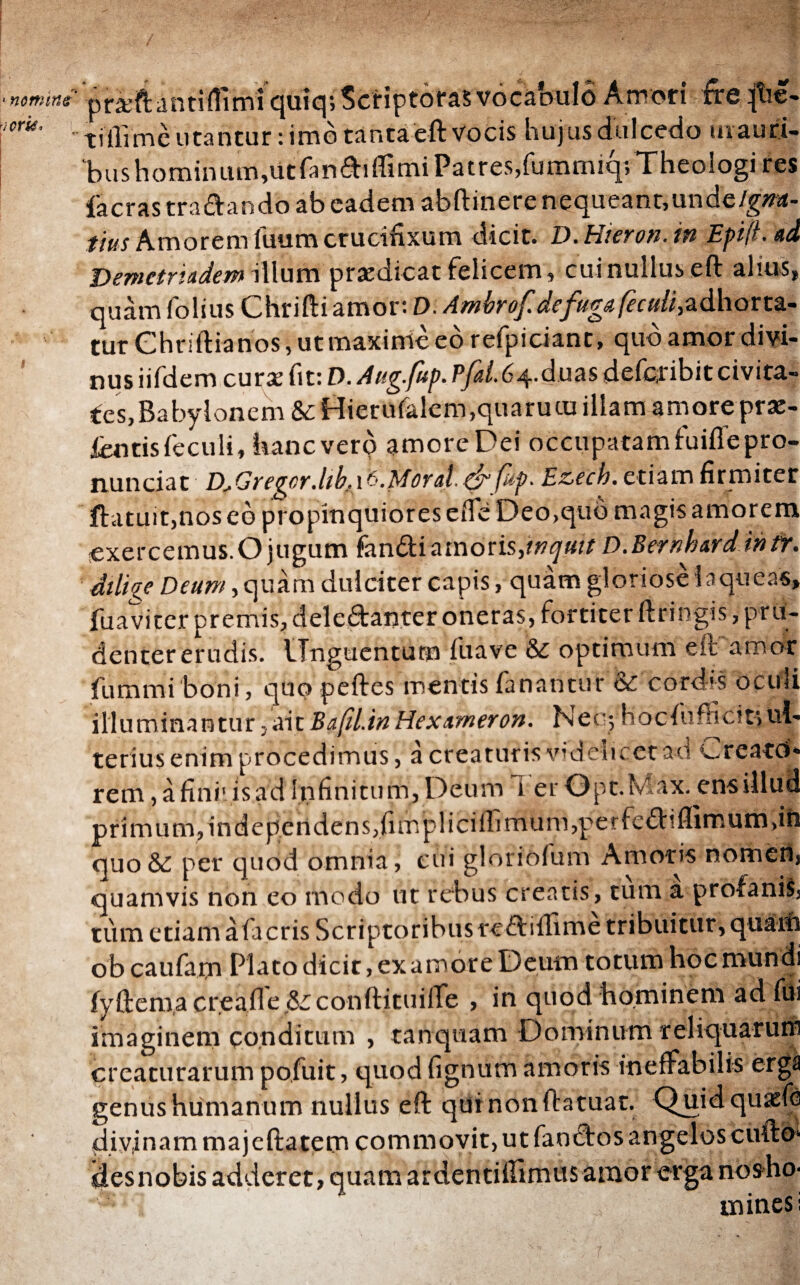 praftantifilmi quiq; Scf iptoras vocabulo Amori fireqhe- tillime utantur: imo tantaeft vocis hujus dulcedo inauri¬ bus hominum,utfandiiTimi Patres,fummiq; Theologi res iacras tranando ab eadem abftinere nequeant,unde/g#a- tius Amorem iuumcrucifixum dicit. D.Hieron.in EpifLad Demetriadem illum praedicat felicem, cui nullus eft alius» quam folius Chrifti amor: D. Ambrof defuga feculi, adhorta¬ tur Ghriftianos, ut maxime eo refpiciant, quo amor divi¬ nus iifdem cura: fit: D. Aug.fup. Pfai.64.dms deferibit civita- ies,Babylonem &: Hietufalem,quarutu illam amore prae¬ ieritis ieculi, hanc vero amore Dei occupatam fuiiTe pro¬ nuntiat LLGregor.libt 16.Moratφ*fup. Ezech. etiam firmiter ftatuit,nos eo propinquiores eife Deo,quo magis amorem exercemus.O jugum fandi amoris,inquit D.Bernhardintr. dilige Deum, quam dulciter capis, quam gloriose laqueas» fuaviter premis, deledtanrer oneras, fortiter ftringis, pru¬ denter erudis. Unguentum fuave &: optimum eft amor fummiboni, quo peftes mentis fanantur & cordis oculi illuminantur,aitΒαβί.ΐηHexameron. Nec; hociufficitsul¬ terius enim procedimus, a creaturis videlicet ad Creatd- rem, a fini: is ad Infinitum, Deum 1 er Opt.Max. ens illud primum, independens,fimpliciifimum,perfedl:iflimum,in quo & per quod omnia, cui gloriofum Amoris nomert, quamvis non eo modo ut rebus creatis, tum a profanis, tum etiam afacris Scriptoribus reftiiTime tribuitur, quain ob caufam Plato dicit, ex amore Deum totum hoc mundi iyftema cregfle &conftituilTe , in quod hominem ad fiii imaginem conditum , tanquam Dominum reliquarurn creaturarum pofuit, quod fignum amoris ineffabilis erga genus humanum nullus eft qui nonftatuar. Quidquasfe divinam majeftatem commovit, ut fanctos angelos cuftd* des nobis adderet, quam ardentiflimusamor erga nosho- mines i