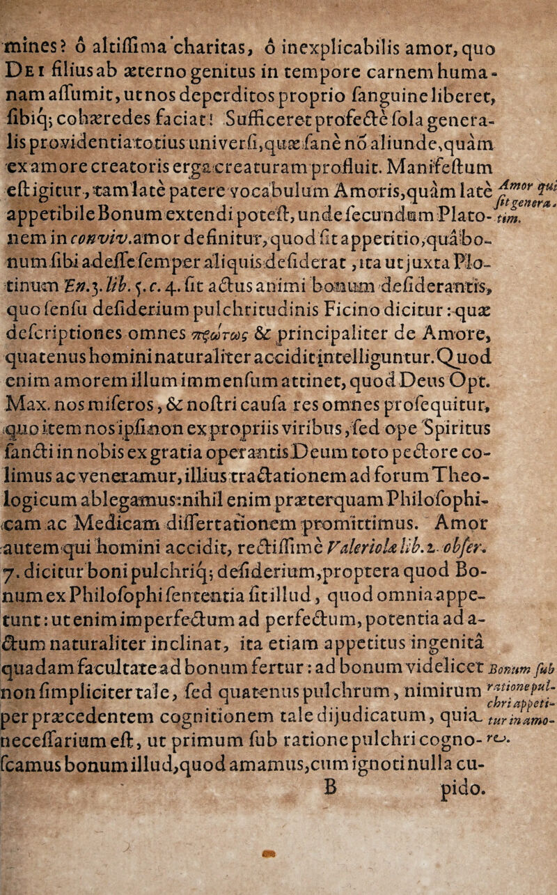 Dei filius ab secerno genitus in tempore carnem huma¬ nam aflumit,utnos deperditos proprio fanguine liberet, fibiqjcohazredesfaciat! Sufficeret profedefolagenera¬ lis providentiatotiusuni ver.fi,quacfane no aliunde,quam ex amore creatoris ergasereaturam profluit. Manifeftum eftigitur, samiate patere vocabulum Amoris,quamlate ^mor '&** appetibile Bonum extendi poteft, unde fecundam Plato- nem m cmviv.smor definitur, quod iit appetitio,quabo- numiibi adeflefemper aliquLsdefiderat ,ica ut juxta Plo- tinucn E». 3. lib. 5. c. 4. fit adus animi boaum defiderantis, quofenfu defiderium pulchritudinis Ficino dicitur: qua: deicriptiones omnes πς,ώτως & principaliter de Amore, quatenus homininaturaliteraccidicintelliguntur. Quod enim amorem illum immenfum attinet, quod Deus Opt. Max. nosmiferos, & noilri caufares omnes profe qui tu r» quo item nos ipfinon expropriis viribus, fed ope Spiritus fandi in nobis ex gratia operantisDeum toto pedore co¬ limus ac veneramur, illiustradationem ad forum Theo¬ logicum ablegamusmihil enim praeterquam Philofophi- cam ac Medicam diflertationem promittimus. Amor autem qui homini accidit, rediffime Falerni*lib.t-ob/er^ 7. dicitur boni pulchriq; defiderium,proptera quod Bo¬ num ex Philofophi fententiafit illud, quod omnia appe¬ tunt : ut enim im perfedum ad perfedum, poten tia ad a- dum naturaliter inclinat, ita etiam appetitus ingenita quadam facultate ad bonum fertur: ad bonum videlicet Bonum fub nonfimplicitertale, fed quatenus pulchrum , nimirum r , . . chrtafbett- perprsecedentem cognitionem tale dijudicatum, quia_ turinamo- neceifariumeft, ut primum fub ratione pulchri cogno- fr¬ icamus bonum illud,quod amamus,cum ignotinullacu- ζ ' B pido.