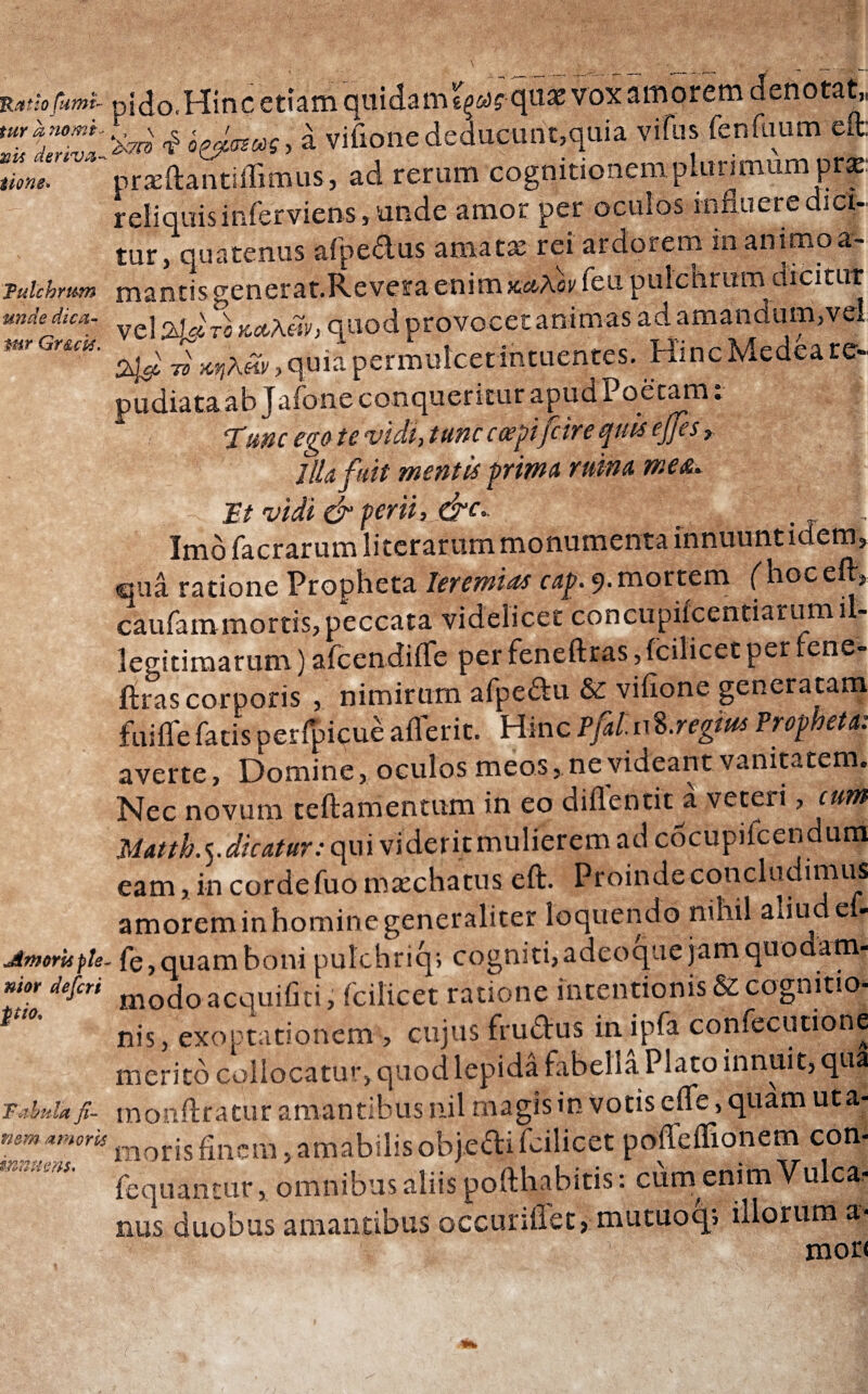 Ratio fumt- tur a nomi' nis deriva* tione» 'Pulchrum unde dica· mr Gruis. j&worisple nior defcri pio. Fabula fi¬ nem amoris innueris. pido.Hinc etiam quidatru^qus vox amorem denotat, 'i<7n 4 οζβ,σζως, a vifione deducunt,quia vifus fenfuum elt. praeftantiffimus, ad rerum cognitionem plurimum prae reliquis inferviens, unde amor per oculos influere dici¬ tur, quatenus afpedus amatae rei ardorem in animo a- mantis generat.Revera enim καλόν ieu pulchrum dicitur vel ZlJre «Λλώ, quod provocet animas ad amandum,vel 2$ ^κηλΆ, quia permulcet intuentes. Hinc Medea re¬ pudiata ab Jafone conqueritur apud Poetam. Tunc ego te vidi, tunc coegi [cire quis ejfes, llkftit mentis prima mina meet. It vidi & perii, &c. ^ , Imo facrarum li terar um monumenta innuunt idem, qua ratione Propheta Ieremias cap. 9. mortem ('hocell·, caufammortis, peccata videlicet concupifcentiarumil¬ legitimarum ) afcendiiTe per feneftras,fcilicet per iene- ftras corporis , nimirum afpe&u &: vifione generatam fui ile fatis perfpicue aflerit. Hinc PjUnS.regius Propheta: averte, Domine, oculos meos, ne videant vanitatem. Nec novum teftamentum in eo diflentit a veteri, cum Matth.^.dicatuv: ops\ videritmulieremadcocupiicendurn eam, in corde fuomaechatus eft. Proinde concludimus amorem in homin e generaliter loquendo nihil aliu e - fe,quam boni pukhriq; cogniti,adeoque jam quodam¬ modo acquifiti, fcilicet ratione intentionis & cognitio¬ nis, exoptationem , cujus fru&us inipfa confecutione merito collocatu-·, quod lepida fabella Plato innuit, qua monftratur amantibus nil magis in votis eife, quam uta- morisfinem,amabilisobjedtifcilicet poffeffionem con- fequantur, omnibus aliis pofthabitis: cum enim Vulca.* nus duobus amantibus occuriflet, mutuoq; illorum a- mori