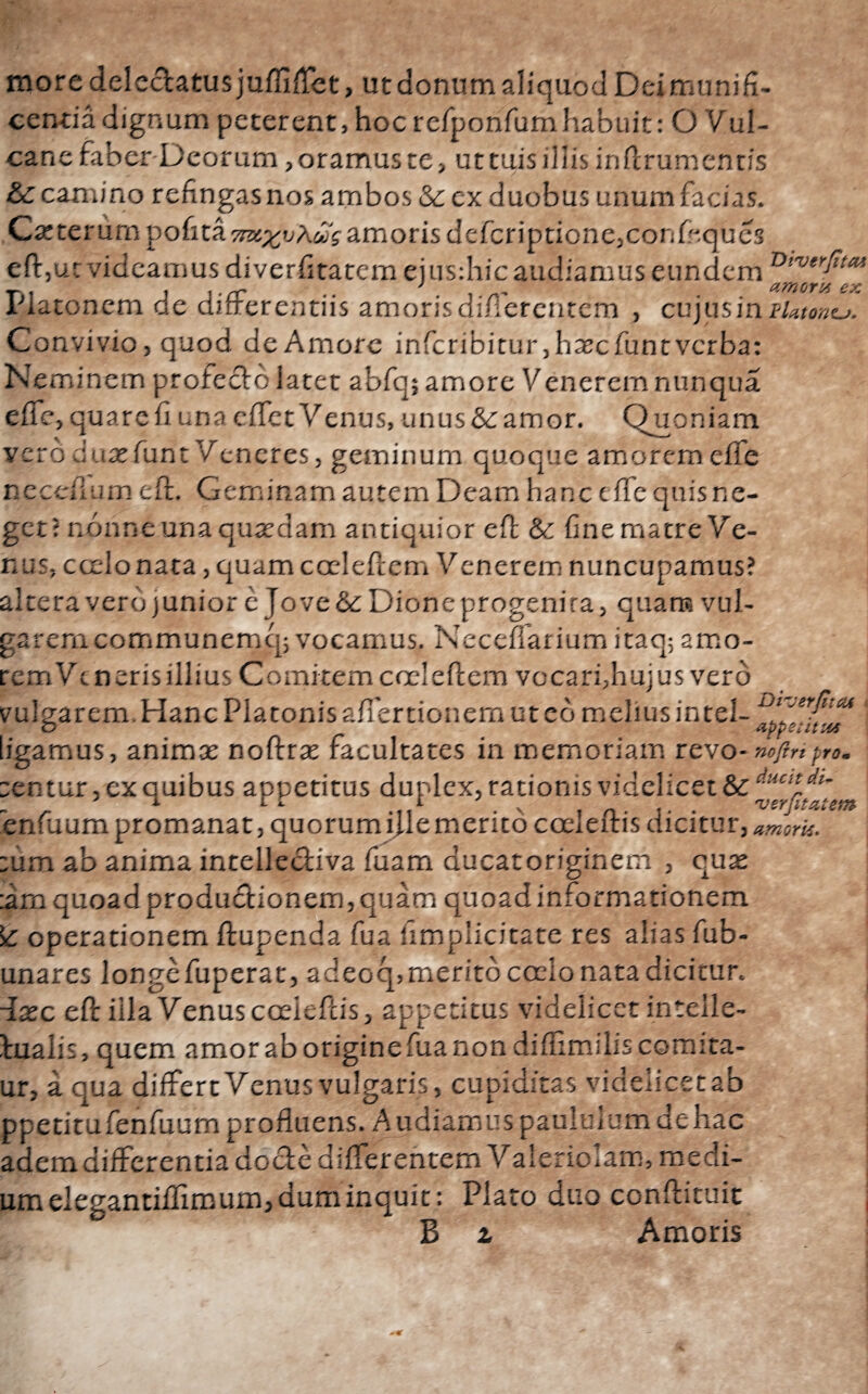 Oiverfita* more delectatus juifiiTet, ut donum aliquod Dei munifi¬ centia dignum peterent, hoc rcfponfumhabuit: O Vul¬ cane faber Deorum ,oramuste> uctuisilIis inftrumentis & camino refingas nos ambos & ex duobus unum facias. Catterum pofita ττχχυ'λύίς amoris deicriptionejConfeques eft,ut videamus diverfitatem eius:hic audiamus eundem UJ‘ *ni jt-rr ·. λ nr . amorn ex r ia tonem de ditrerentiis amoris dinerentcm , cujus in tktontj. Convivio, quod de Amore infcribitur,hascfuntvcrba: Neminem protecto iatet abfq; amore Venerem nunqua e fle, quare fi una effet Venus, unus&amor, Quoniam vero duasfunt Veneres, geminum quoque amoremeife nccciium eft. Geminam autem Deam hanc cife quis ne¬ get? nonne una quadam antiquior eft & fine matre Ve¬ nus, ccelonata, quam coci eft em Venerem nuncupamus? altera vero junior e Jove &: Dione progenita, quam vul¬ garem communemq; vocamus. Neccflarium itaq; amo¬ rem Vt neris illius Comitem coci eftem vocari,hujus vero vulsarem. Hanc Platonis afiertionem ut eo melius intel- o appetitu* ligamus, animas noftras facultates in memoriam revo-nofinpro. tentur, ex quibus appetitus duplex, rationis videlicet - , 1 L L .,,1 . V , n. . 'verfitatem pnfmim nrnmijniir. nnnrnm i emerim rnr pm<, riirifnr. enfuum promanat, quorumillemerito cocleftis dicit Ur, amork. tum ab anima intellectiva fuam ducatoriginem , quas :arn quoad productionem, quam quoad informationem £ operationem ftupenda fua iimplicitate res alias fub- unares longefuperat, adeoq>meritocccio nata dicitur, fiasc eft illa Venus cocleftis, appetitus videlicet inteile- tualis, quem amor ab origine fua non diifimiliscomita- ur, a qua differt Venus vulgaris, cupiditas videlicet ab ppetitufenilium profluens. Audiamus pauluiumnehac ademdifferentia docte differentem Valeriolam, medi¬ um elegannifimum, dum inquit: Plato duo confticuit B t Amoris