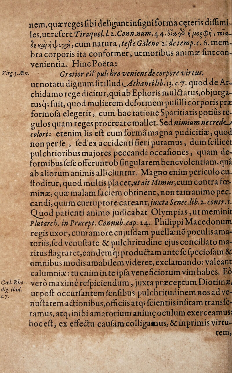nem, quae reges fibi deligunt infigni forma ceteris diffimi-. IcSyU.trctcvz.TiraquelJ.tXonn.num.^^.oi^yi ημοξφη,τπα- t(<£i v\, cum natura ^tejle Galeno z. de ternp. c. 6. mem¬ bra corporis ita conformet} ut moribus animas fint con¬ venientia. Hinc Poeta.: virg.s.JEn. Gratior eB'pulchro veniens de corpore virtus. utnotatudignumiitilludoiT/^wd/^.ij.f.y. quod de Ar« chidamo rege dicitur,qui ab Ephoris mul&atus,objurga- tusq; fuit, quod mulierem deformem pufilli corporis prx formofa elegerit, cum hac ratione Sparitiatis potius re¬ gulos quam reges procreare mz\\cx..ScAnimiuntnecredt^y colori: etenim lis eft cumformamagna pudicitias,quod non per fe , fed ex accidenti fieri putamus, dumfcilicet pulchrioribus majores peccandi: occafiones, quam de¬ formibus fefeoiferuntobfingularem benevolentiam, qua ab aliorum animis alliciuntur. Magno enim periculo cu~ ftoditur, quod multis placet,«/^i/ M//w«i,cum contra foe- minae, quas malam faciem obtinent, non tamanimo pec¬ candi, quum curruptore careanr,y«Ar/4 Senec.lib. 2. contr. r. Quod patienti animo judicabat Olympias, ut meminit Plutarch. inPracept. Conntib.cap. 14. Philippi Macedonum regis uxor , cum amore cujufdam puellas no poculis ama- toriis,fed venuftate &: pulchritudine ejus conciliato ma¬ ritus flagraret,eandemq; produftam ante fefpeciofarn &: omnibus modis amabilem videret, exclamando: valeant calumnias: tu enim in te ipfa veneficiorum vim habes. Eo emi.Rho- vero maxime refpiciendum, juxta prasceptum Diotimas, utpoft occurfantemfenfibus pulchritudinem nos ad ve- nuftatem aftionibus,officiis atqifcientiisinfitam transfe¬ ramus, atq; inibi amatorium αηΐιης oculum exerceamus: hoc eft, ex effe&u caufam;colliga»aus, & inprimis virtu¬ tem,