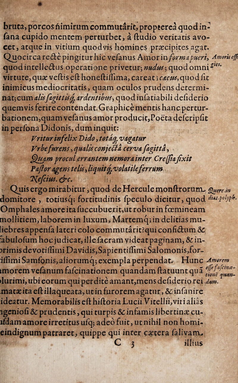 bruta, porcos nimirum commutant, propterea quod in- fana cupido mentem perturbet, a ftudio veritatis avo¬ cet, atque in vitium quodvis homines praecipites agar. Quocirca rede pingitur hic vefanus Amor in forma pueri, Am$rUe$ quodintelledus operatione privetur; nudus·, quod omnig,et‘ virtute, quar vellis eft honeftidima, careat; cacus,quod fit inimicus mediocritatis, quam oculos prudens determi¬ nat; cum alisfagtttis& ardentibus, quodinfatiabili defiderio quemvis ferire contendat. Graphice mentis hanc pertur¬ bationem,quam vefanus amor producit,Poeta defcripfit in perfona Didonis, dum inquit: ;; Vriturinfelix Dido, totaq. vagatur Vrhefurens, qualis conjefta cerva fagitta, ffuam procul errantem nemora inter Cre/flafixit Paflor agens telis, liquit % volatileferrum Klefcius. &c. Quis ergo mirabitur, quod de Hercule monftrorum, §}uerc.m domitore , totiusq; fortitudinis fpeculo dicitur, quod Omphales amore ita fuccubuerit,ut robur in foemineam mollitiem, laborem in luxum, Martemq; in delitias mu¬ liebres appenfa lateri colo commutarit?qui confidum & rabulofum hocjudicat, ille facram videat paginam, &:in- uirnis devotiilimi Davidis,Sapientilftmi Salomonis,for- iifimi Samfonis,aliorumq; exempla perpendat, Hunc Amarem tmorem vefanum fafeinationem quandam ftatuunt qua •lurimi, ubi eorum qui perdite amant,mens dehderio rei dum. matas ita eft illaquea ta, ut in furorem aga tur infa nire ideatur. Memorabilis eft hiftoria Lucii Vitellii,vir i alias lgeniofi & prudentis, qui turpis & infamis libertina cu- ifdam amore irretitus ufq; adeo fuit, ut nihil non homi- eindignum patraret, quippe qui inter caetera falivarru G 3 illius