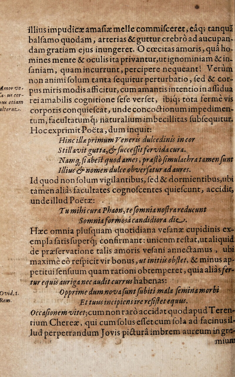 Amor ve* a - U4 cor- im etiam zlteraLj. Ovid.I. Rem. m filiasimpudicae amafiaemeile commifceret, eaq; tanqua balfamo quodam, arterias & guttur crebro ad aucupan¬ dam gratiam ejus inungeret. O caritas amoris, qua ho¬ mines mente & oculis ita privantur,ut ignominiam & in- faniam, quam incurrunt, percipere nequeant! Verum non animi folum tanta fequitur perturbatio, fed & cor¬ pus miris modis afficitur, cum amantis intentio in ailidua rei amabilis cognitione fefe verfet, ibiq; tota ferme vis corporis conquiefcat, unde concodionum impedimen¬ tum, facultatumqi naturalium imbecillitas fubfequitur. HocexprimitPoeta,dum inquit: Hinc illa primum Veneris dulcedinis in cor Sttll Avii gutta,&fucceffhfervida cura. Namtp, fi abest quod ames, praftofimulachra tamenfunt Illius & nomen dulce obverfaturad aures. Id quod non folum vigilantibus, fed & dormientibus,ubi tamen alias facultates cognofeentes quiefcunt, accidit, unde illud Poetat: - Tumihicura Phaon,tefomnianoflrareducunt •Somniaformosa candidiora dies. Haec omnia plufquam quotidiana vefanae cupidinis ex¬ empla fatis fuperq; confirmant: unicum reftat,ut aliquid de prxfervatione talis amoris vefani ar.nedamus , ubi maxime eo refpicit vir bonus, ut initiis cbfiet, & minus ap¬ petitui fenfuum quam rationi obtemperet, quiaaliasjftr- tur equis auriganec audit currus habenas: Opprimedumnovafunt fubitimala (eminamorbt Et tuus incipiens ire reffiet equus. Occafionem vitet‘,cum non raro accidatquod,apud Teren¬ tium Chereae, qui cum foluseffet cum iola ad facinus il¬ lud perpetrandum Jovis pidura imbrem aureum ingre- * miuii