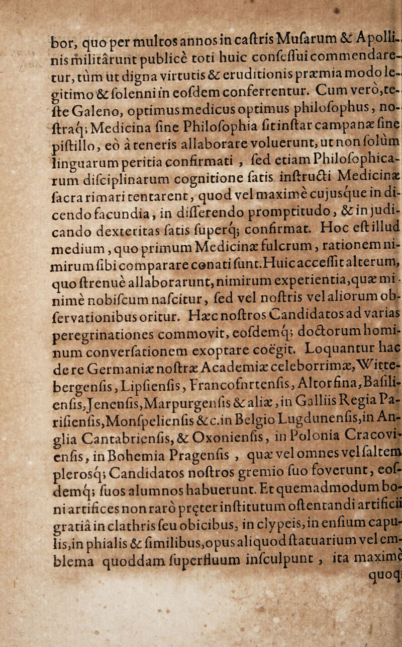 bor> quo per multos annos in caftris Mufarum Sc A polli¬ nis militarunt publice coti huic confeffuicommendare- tur, tum ut digna virtutis &: eruditionis praemia modo le¬ gitimo & {blenni in eofdem conferrentur. Cum vero,te- fte Galeno, optimus medicus optimus philofophus, no- ftraqi Medicina fine Philofophia fitinftar campana fine piftillo, eo a teneris allaborare voluerunt, ut non folum linguarum peritia confirmati , ied etiam Philofophica- rum difciplinarum cognitione fatis inftrudi Medicina facra rimari tentarent, quod vel maxime cujusque in di¬ cendo facundia, in differendo prompticudo, & in judi¬ cando dexteritas fatis fuperq; confirmat. Hoc eft illud medium, quo primum Medicinae fulcrum, rationem ni¬ mirum fibi comparare conati iimt.Huicacceffit alterum, quo ftrenue allaborarunt, nimirum experientia,quae mi · nimenobifcumnafcitur, fed vel noftris vel aliorum ob- fervationibus oritur. Hac noftros candidatos ad varias peregrinationes commovit, eofdemcp do&orumhomi- num converfationem exoptare coegit. Loquantur hac de re Germania noftra Academia celeborrima,Witte- bergenfis,Lipfienfis, Erancofnrtenfis, Altor fina,Bafili- enfis, Jenenfis,Marpurgenfis&: alia, in Galliis Regia Pa- rifienfis,Monfpelienfis&c.in Belgio Lugdunenfis,in An- glia Cantabrienfis, &: Oxonienfis, inPolonia Cracovi* enfis, inBohemia Pragenfis , qua vel omnes velialtem plerosq; Candidatos noftros gremio fuo foverunt, eoi- demq; fuos alumnos habuerunt. Et quemadmodum bo¬ ni artifices non raro procer inftitutumoftentandi artificii gratia in clathris feu obicibus, in cly peis,in enfium capu¬ lis,in phialis & fimilibus,opus aliquod ftatuarium vel em¬ blema quoddam fuperfiuum infculpunt, ita maxime /